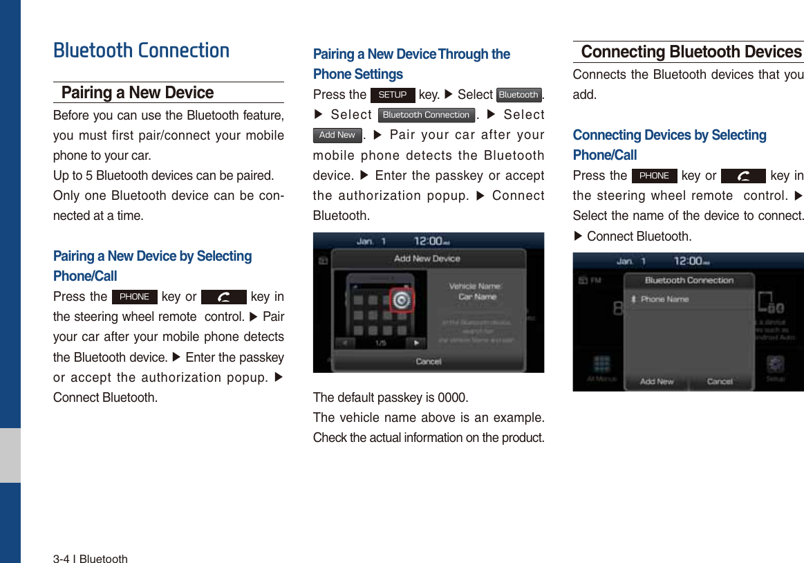 3-4 I Bluetooth%OXHWRRWK&amp;RQQHFWLRQPairing a New DeviceBefore you can use the Bluetooth feature, you must first pair/connect your mobile phone to your car.Up to 5 Bluetooth devices can be paired.Only one Bluetooth device can be con-nected at a time.Pairing a New Device by Selecting Phone/CallPress the 1)0/&amp; key or   key in the steering wheel remote  control. ٠ Pairyour car after your mobile phone detects the Bluetooth device. ٠ Enter the passkeyor accept the authorization popup. ٠Connect Bluetooth.Pairing a New Device Through thePhone SettingsPress the 4&amp;561 key. ٠ Select #MVFUPPUI. ٠Select #MVFUPPUI$POOFDUJPO.  ٠ Select&quot;EE/FX.  ٠ Pair your car after yourmobile phone detects the Bluetooth device. ٠ Enter the passkey or acceptthe authorization popup. ٠ ConnectBluetooth.The default passkey is 0000.The vehicle name above is an example. Check the actual information on the product.Connecting Bluetooth DevicesConnects the Bluetooth devices that you add.Connecting Devices by Selecting Phone/CallPress the 1)0/&amp; key or   key in the steering wheel remote  control. ٠Select the name of the device to connect. ٠Connect Bluetooth.