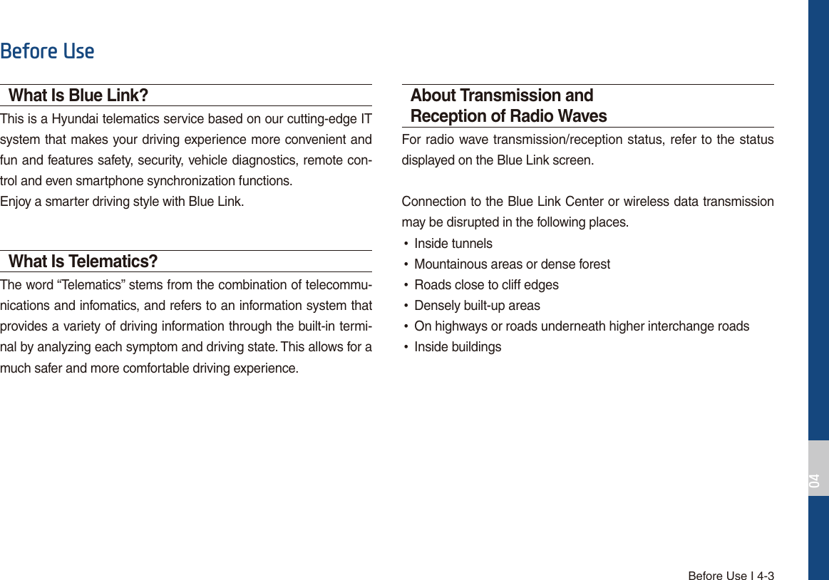 Before Use I 4-3%HIRUH8VHWhat Is Blue Link?This is a Hyundai telematics service based on our cutting-edge IT system that makes your driving experience more convenient and fun and features safety, security, vehicle diagnostics, remote con-trol and even smartphone synchronization functions. Enjoy a smarter driving style with Blue Link.What Is Telematics?The word “Telematics” stems from the combination of telecommu-nications and infomatics, and refers to an information system that provides a variety of driving information through the built-in termi-nal by analyzing each symptom and driving state. This allows for a much safer and more comfortable driving experience.About Transmission and Reception of Radio WavesFor radio wave transmission/reception status, refer to the status displayed on the Blue Link screen.Connection to the Blue Link Center or wireless data transmission may be disrupted in the following places. •Inside tunnels •Mountainous areas or dense forest •Roads close to cliff edges •Densely built-up areas •On highways or roads underneath higher interchange roads •Inside buildings