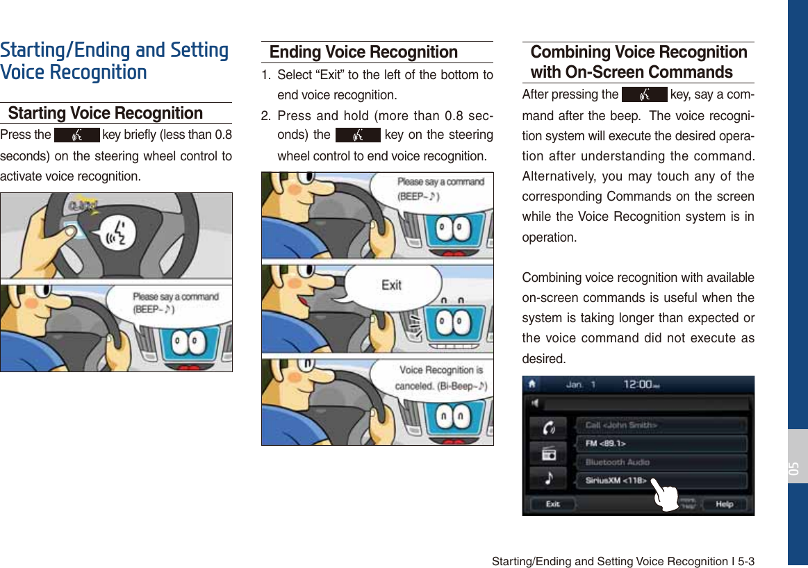 Starting/Ending and Setting Voice Recognition I 5-36WDUWLQJ(QGLQJDQG6HWWLQJ9RLFH5HFRJQLWLRQStarting Voice RecognitionPress the   key briefly (less than 0.8 seconds) on the steering wheel control to activate voice recognition.Ending Voice Recognition1.  Select “Exit” to the left of the bottom to end voice recognition.2.  Press and hold (more than 0.8 sec-onds) the   key on the steering wheel control to end voice recognition.Combining Voice Recognition with On-Screen CommandsAfter pressing the   key, say a com-mand after the beep.  The voice recogni-tion system will execute the desired opera-tion after understanding the command.  Alternatively, you may touch any of the corresponding Commands on the screen while the Voice Recognition system is in operation. Combining voice recognition with available on-screen commands is useful when the system is taking longer than expected or the voice command did not execute as desired.