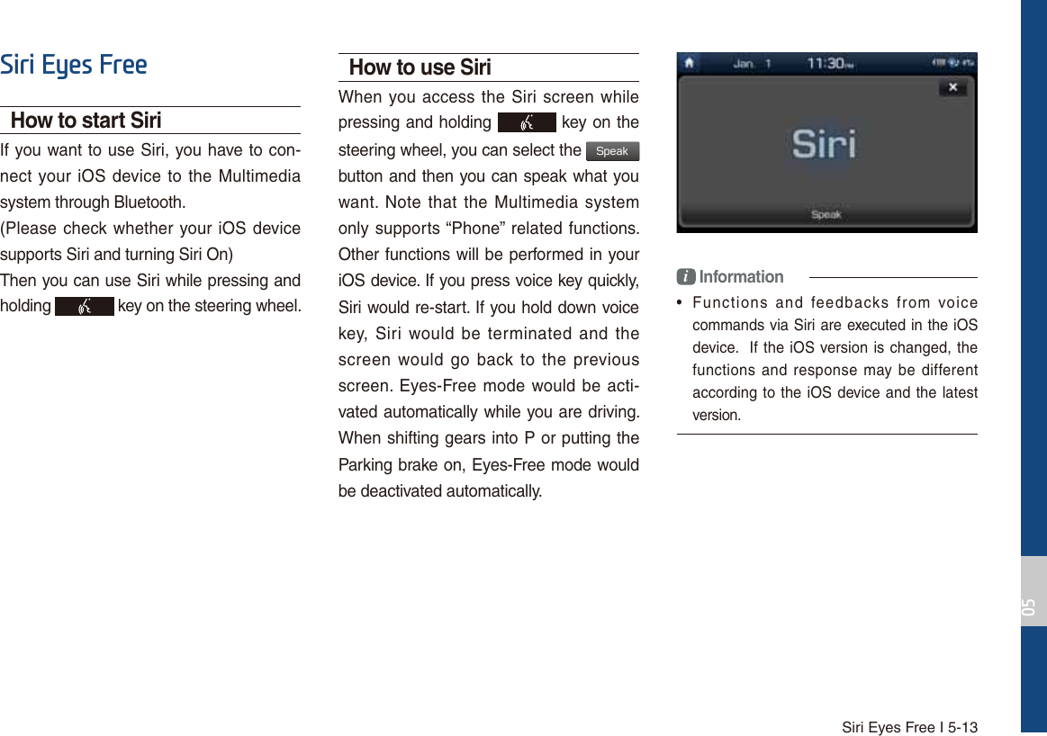 Siri Eyes Free I 5-136LUL(\HV)UHHHow to start SiriIf you want to use Siri, you have to con-nect your iOS device to the Multimedia system through Bluetooth. (Please check whether your iOS device supports Siri and turning Siri On)Then you can use Siri while pressing and holding   key on the steering wheel. How to use SiriWhen you access the Siri screen while pressing and holding   key on the steering wheel, you can select the 4QFBL button and then you can speak what you want. Note that the Multimedia system only supports “Phone” related functions. Other functions will be performed in your iOS device. If you press voice key quickly, Siri would re-start. If you hold down voice key, Siri would be terminated and the screen would go back to the previous screen. Eyes-Free mode would be acti-vated automatically while you are driving. When shifting gears into P or putting the Parking brake on, Eyes-Free mode would be deactivated automatically. i Information•  Functions and feedbacks from voicecommands via Siri are executed in the iOS device.  If the iOS version is changed, thefunctions and response may be differentaccording to the iOS device and the latestversion.