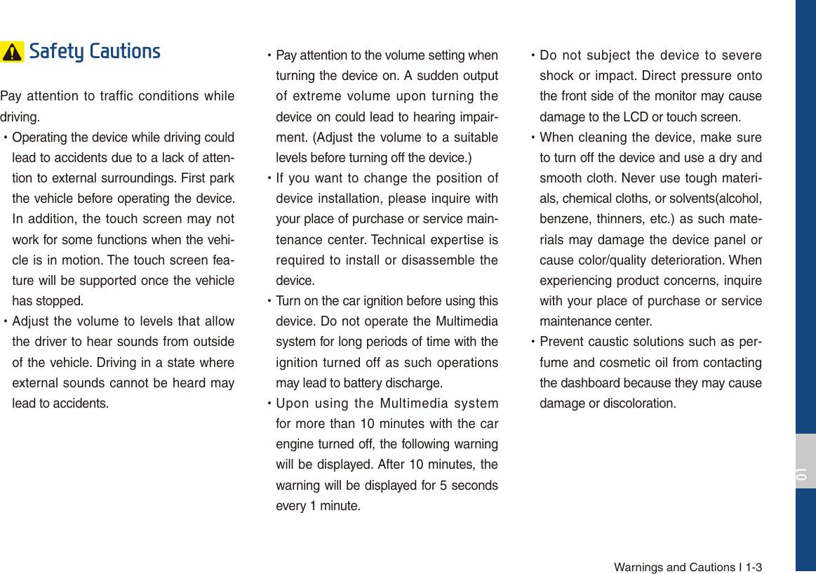 Warnings and Cautions I 1-36DIHW\&amp;DXWLRQVPay attention to traffic conditions while driving.  УOperating the device while driving could lead to accidents due to a lack of atten-tion to external surroundings. First park the vehicle before operating the device. In addition, the touch screen may not work for some functions when the vehi-cle is in motion. The touch screen fea-ture will be supported once the vehicle has stopped. УAdjust the volume to levels that allow the driver to hear sounds from outside of the vehicle. Driving in a state where external sounds cannot be heard may lead to accidents. УPay attention to the volume setting when turning the device on. A sudden output of extreme volume upon turning the device on could lead to hearing impair-ment. (Adjust the volume to a suitable levels before turning off the device.) УIf you want to change the position of device installation, please inquire with your place of purchase or service main-tenance center. Technical expertise is required to install or disassemble the device. УTurn on the car ignition before using this device. Do not operate the Multimedia system for long periods of time with the ignition turned off as such operations may lead to battery discharge. УUpon using the Multimedia system for more than 10 minutes with the car engine turned off, the following warning will be displayed. After 10 minutes, the warning will be displayed for 5 seconds every 1 minute. УDo not subject the device to severe shock or impact. Direct pressure onto the front side of the monitor may cause damage to the LCD or touch screen. УWhen cleaning the device, make sure to turn off the device and use a dry and smooth cloth. Never use tough materi-als, chemical cloths, or solvents(alcohol, benzene, thinners, etc.) as such mate-rials may damage the device panel or cause color/quality deterioration. When experiencing product concerns, inquire with your place of purchase or service maintenance center. УPrevent caustic solutions such as per-fume and cosmetic oil from contacting the dashboard because they may cause damage or discoloration.