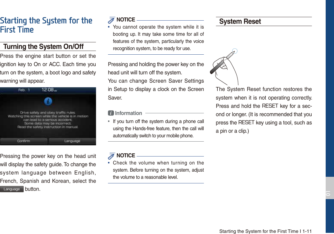Starting the System for the First Time I 1-116WDUWLQJWKH6\VWHPIRUWKH)LUVW7LPHTurning the System On/OffPress the engine start button or set the ignition key to On or ACC. Each time you turn on the system, a boot logo and safety warning will appear.Pressing the power key on the head unit will display the safety guide. To change the system language between English, French, Spanish and Korean, select the -BOHVBHF button. NOTICE•  You cannot operate the system while it isbooting up. It may take some time for all of features of the system, particularly the voice recognition system, to be ready for use.Pressing and holding the power key on the head unit will turn off the system. You can change Screen Saver Settings in Setup to display a clock on the Screen Saver.i Information •  If you turn off the system during a phone call using the Hands-free feature, then the call will automatically switch to your mobile phone.  NOTICE•  Check the volume when turning on thesystem. Before turning on the system, adjust the volume to a reasonable level.System ResetThe System Reset function restores the system when it is not operating correctly. Press and hold the 3&amp;4&amp;5 key for a sec-ond or longer. (It is recommended that you press the 3&amp;4&amp;5 key using a tool, such asa pin or a clip.)