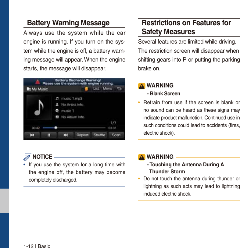 1-12 I BasicBattery Warning MessageAlways use the system while the car engine is running. If you turn on the sys-tem while the engine is off, a battery warn-ing message will appear. When the engine starts, the message will disappear.  NOTICE•  If you use the system for a long time withthe engine off, the battery may becomecompletely discharged.Restrictions on Features for Safety MeasuresSeveral features are limited while driving.The restriction screen will disappear whenshifting gears into P or putting the parking brake on. WARNING- Blank Screen•  Refrain from use if the screen is blank orno sound can be heard as these signs may indicate product malfunction. Continued use in such conditions could lead to accidents (ﬁres, electric shock). WARNING- Touching the Antenna During A    Thunder Storm •  Do not touch the antenna during thunder or lightning as such acts may lead to lightning induced electric shock.