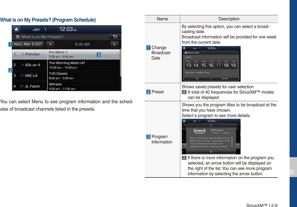 SiriusXM™ I 2-9Name Description ChangeBroadcast DateBy selecting this option, you can select a broad-casting date.Broadcast information will be provided for one week from the current date. PresetShows saved presets for user selection A total of 40 frequencies for SiriusXM™ modes can be displayed ProgramInformationShows you the program titles to be broadcast at the time that you have chosen.Select a program to see more details. If there is more information on the program you selected, an arrow button will be displayed on the right of the list. You can see more program information by selecting the arrow button.What is on My Presets? (Program Schedule)You can select Menu to see program information and the sched-ules of broadcast channels listed in the presets. 