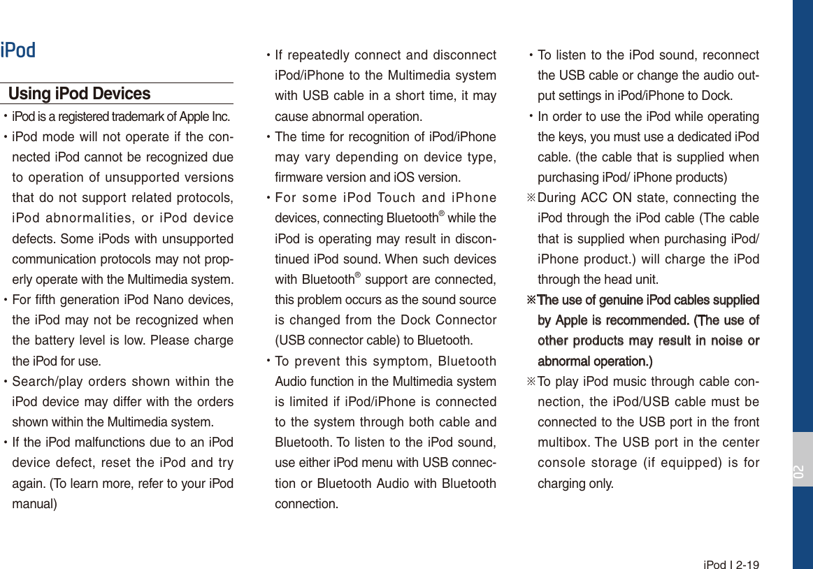  iPod I 2-19L3RGUsing iPod Devices  УiPod is a registered trademark of Apple Inc. УiPod mode will not operate if the con-nected iPod cannot be recognized due to operation of unsupported versions that do not support related protocols, iPod abnormalities, or iPod device defects. Some iPods with unsupported communication protocols may not prop-erly operate with the Multimedia system. УFor fifth generation iPod Nano devices, the iPod may not be recognized when the battery level is low. Please charge the iPod for use.  УSearch/play orders shown within the iPod device may differ with the orders shown within the Multimedia system. УIf the iPod malfunctions due to an iPod device defect, reset the iPod and try again. (To learn more, refer to your iPod manual) УIf repeatedly connect and disconnect iPod/iPhone to the Multimedia system with USB cable in a short time, it may cause abnormal operation.  УThe time for recognition of iPod/iPhone may vary depending on device type, firmware version and iOS version. УFor some iPod Touch and iPhone devices, connecting Bluetooth® while the iPod is operating may result in discon-tinued iPod sound. When such devices with Bluetooth® support are connected, this problem occurs as the sound source is changed from the Dock Connector (USB connector cable) to Bluetooth. УTo prevent this symptom, Bluetooth Audio function in the Multimedia system is limited if iPod/iPhone is connected to the system through both cable and Bluetooth. To listen to the iPod sound, use either iPod menu with USB connec-tion or Bluetooth Audio with Bluetooth connection. УTo listen to the iPod sound, reconnect the USB cable or change the audio out-put settings in iPod/iPhone to Dock. УIn order to use the iPod while operating the keys, you must use a dedicated iPod cable. (the cable that is supplied when purchasing iPod/ iPhone products)üDuring ACC ON state, connecting the iPod through the iPod cable (The cable that is supplied when purchasing iPod/iPhone product.) will charge the iPod through the head unit.üThe use of genuine iPod cables supplied by Apple is recommended. (The use of other products may result in noise or abnormal operation.)üTo play iPod music through cable con-nection, the iPod/USB cable must be connected to the USB port in the front multibox. The USB port in the center console storage (if equipped) is for charging only.