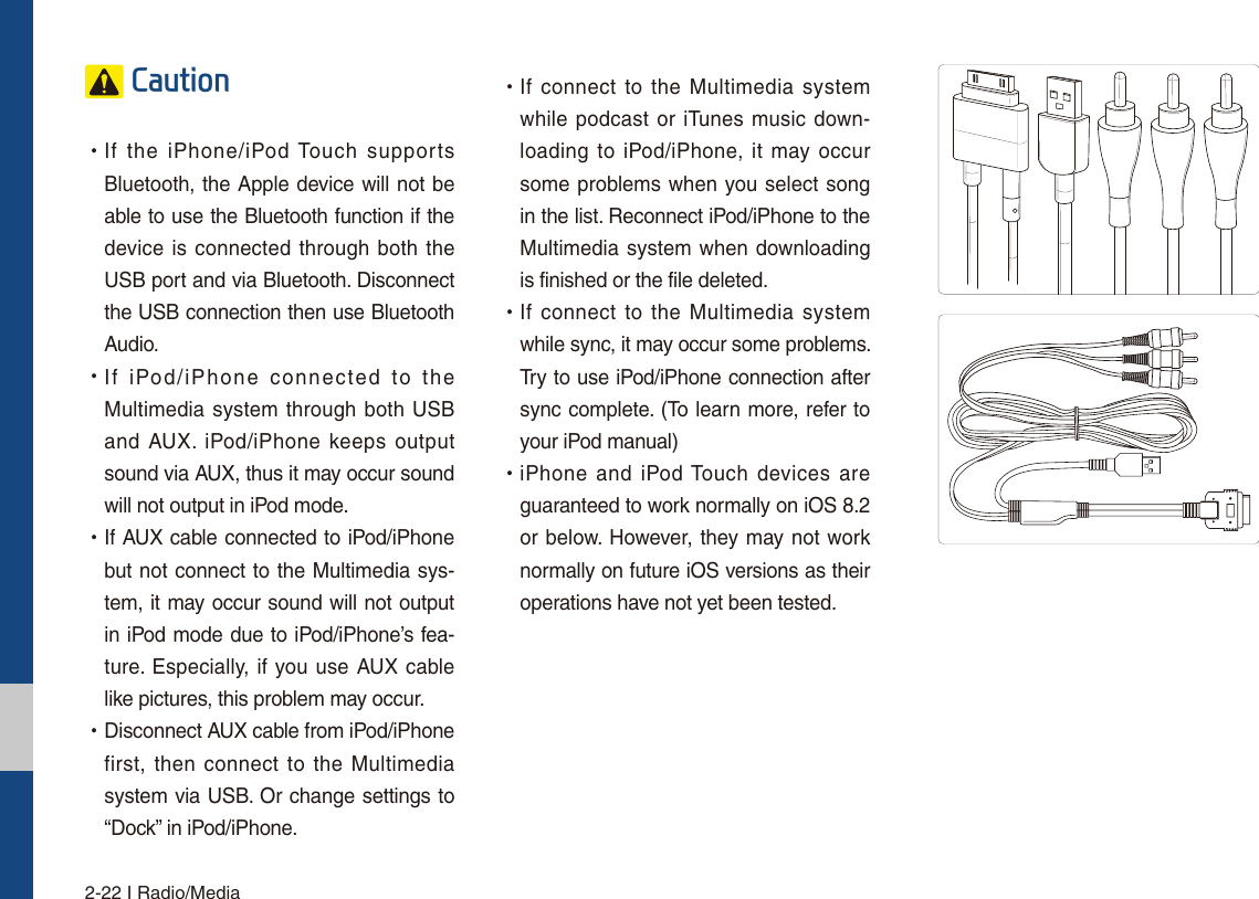 2-22 I Radio/Media&amp;DXWLRQ УIf the iPhone/iPod Touch supports Bluetooth, the Apple device will not be able to use the Bluetooth function if the device is connected through both the USB port and via Bluetooth. Disconnect the USB connection then use Bluetooth Audio. УIf iPod/iPhone connected to the Multimedia system through both USB and AUX. iPod/iPhone keeps output sound via AUX, thus it may occur sound will not output in iPod mode. УIf AUX cable connected to iPod/iPhone but not connect to the Multimedia sys-tem, it may occur sound will not output in iPod mode due to iPod/iPhone’s fea-ture. Especially, if you use AUX cable like pictures, this problem may occur.  УDisconnect AUX cable from iPod/iPhone first, then connect to the Multimedia system via USB. Or change settings to “Dock” in iPod/iPhone. УIf connect to the Multimedia system while podcast or iTunes music down-loading to iPod/iPhone, it may occur some problems when you select song in the list. Reconnect iPod/iPhone to the Multimedia system when downloading is finished or the file deleted. УIf connect to the Multimedia system while sync, it may occur some problems. Try to use iPod/iPhone connection after sync complete. (To learn more, refer to your iPod manual) УiPhone and iPod Touch devices are guaranteed to work normally on iOS 8.2 or below. However, they may not work normally on future iOS versions as their operations have not yet been tested.
