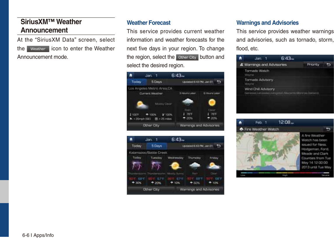 6-6 I Apps/InfoSiriusXM™ Weather AnnouncementAt the “SiriusXM Data” screen, select the 8FBUIFS icon to enter the Weather Announcement mode.Weather ForecastThis service provides current weather information and weather forecasts for the next five days in your region. To change the region, select the 0UIFS$JUZ button and select the desired region.Warnings and Advisories This service provides weather warnings and advisories, such as tornado, storm, flood, etc. 