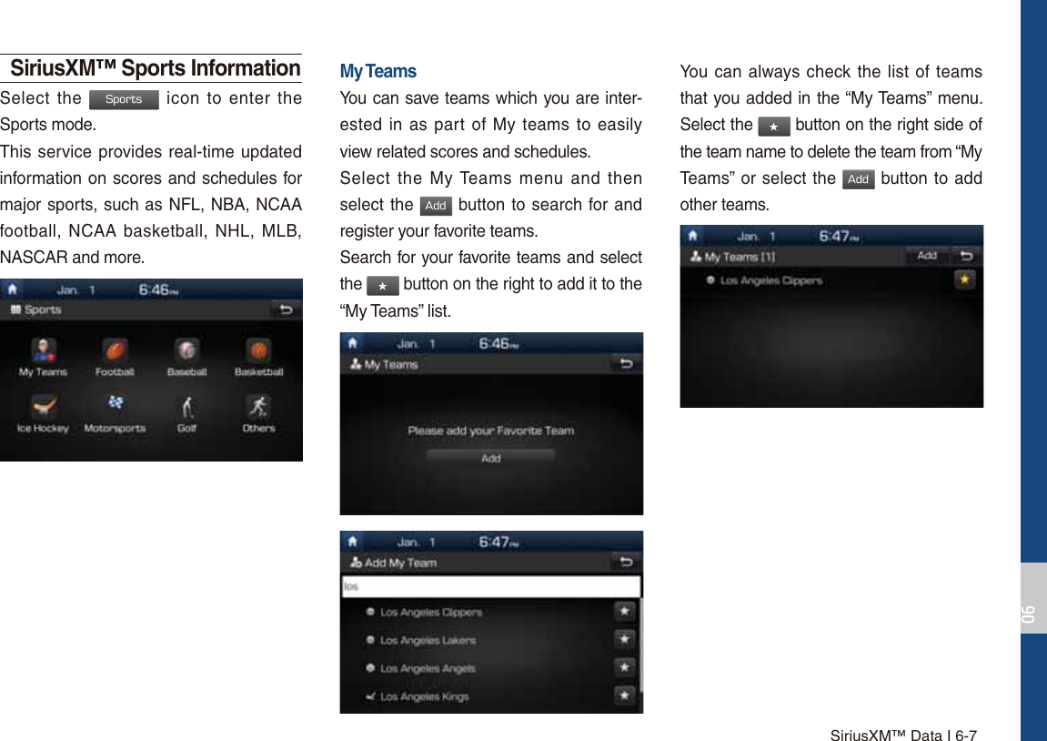 SiriusXM™ Data I 6-7SiriusXM™ Sports InformationSelect the 4QPSUT icon to enter the Sports mode.This service provides real-time updated information on scores and schedules for major sports, such as NFL, NBA, NCAA football, NCAA basketball, NHL, MLB, NASCAR and more.My TeamsYou can save teams which you are inter-ested in as part of My teams to easily view related scores and schedules.Select the My Teams menu and then select the &quot;EE button to search for and register your favorite teams.Search for your favorite teams and select the ٮ button on the right to add it to the “My Teams” list.You can always check the list of teams that you added in the “My Teams” menu. Select the ٮ button on the right side of the team name to delete the team from “My Teams” or select the &quot;EE button to add other teams. 