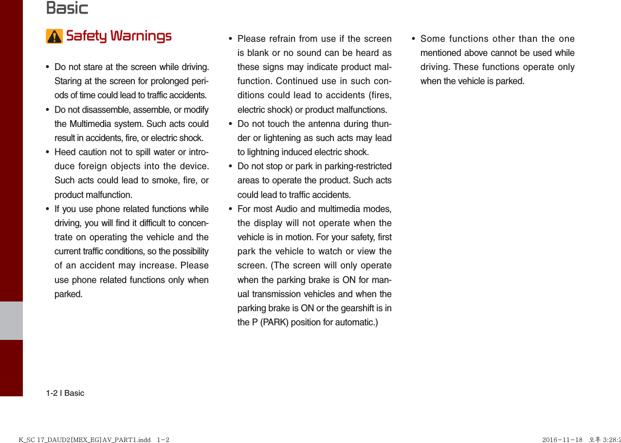 1-2 I Basic Safety Warnings •  Do not stare at the screen while driving. Staring at the screen for prolonged peri-ods of time could lead to traffic accidents.•  Do not disassemble, assemble, or modify the Multimedia system. Such acts could result in accidents, fire, or electric shock.•  Heed caution not to spill water or intro-duce foreign objects into the device. Such acts could lead to smoke, fire, or product malfunction.•  If you use phone related functions while driving, you will find it difficult to concen-trate on operating the vehicle and the current traffic conditions, so the possibility of an accident may increase. Please use phone related functions only when parked.•  Please refrain from use if the screen is blank or no sound can be heard as these signs may indicate product mal-function. Continued use in such con-ditions could lead to accidents (fires, electric shock) or product malfunctions.•  Do not touch the antenna during thun-der or lightening as such acts may lead to lightning induced electric shock.•  Do not stop or park in parking-restricted areas to operate the product. Such acts could lead to traffic accidents.•  For most Audio and multimedia modes, the display will not operate when the vehicle is in motion. For your safety, first park the vehicle to watch or view the screen. (The screen will only operate when the parking brake is ON for man-ual transmission vehicles and when the parking brake is ON or the gearshift is in the P (PARK) position for automatic.)•  Some functions other than the one mentioned above cannot be used while driving. These functions operate only when the vehicle is parked.  BasicK_SC 17_DAUD2[MEX_EG]AV_PART1.indd   1-2K_SC 17_DAUD2[MEX_EG]AV_PART1.indd   1-2 2016-11-18   오후 3:28:272016-11-18   오후 3:28:2