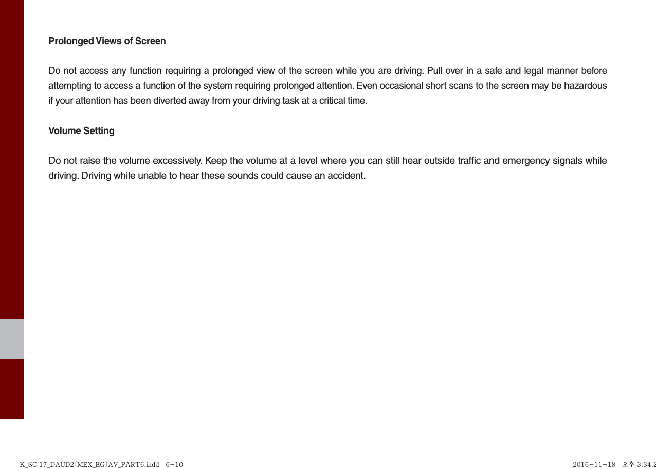 Prolonged Views of ScreenDo not access any function requiring a prolonged view of the screen while you are driving. Pull over in a safe and legal manner before attempting to access a function of the system requiring prolonged attention. Even occasional short scans to the screen may be hazardous if your attention has been diverted away from your driving task at a critical time.Volume SettingDo not raise the volume excessively. Keep the volume at a level where you can still hear outside traffic and emergency signals while driving. Driving while unable to hear these sounds could cause an accident.K_SC 17_DAUD2[MEX_EG]AV_PART6.indd   6-10K_SC 17_DAUD2[MEX_EG]AV_PART6.indd   6-10 2016-11-18   오후 3:34:252016-11-18   오후 3:34:2