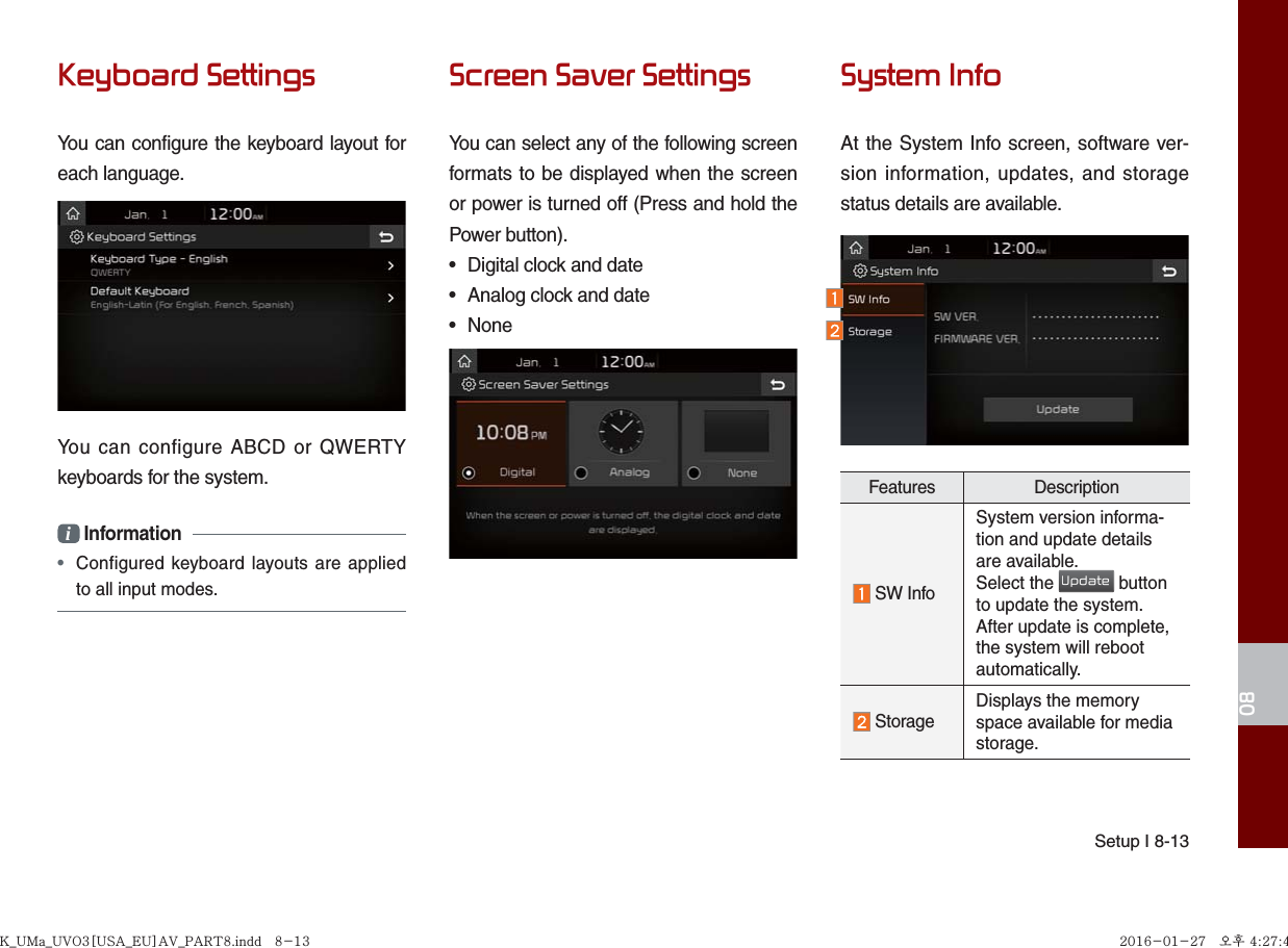 Setup I 8-1308Keyboard SettingsYou can configure the keyboard layout for each language.You can configure ABCD or QWERTY keyboards for the system.i Information• Configured keyboard layouts are appliedto all input modes.Screen Saver SettingsYou can select any of the following screen formats to be displayed when the screen or power is turned off (Press and hold the Power button).• Digital clock and date• Analog clock and date• NoneSystem InfoAt the System Info screen, software ver-sion information, updates, and storage status details are available.Features Description SW InfoSystem version informa-tion and update details are available.Select the Update button to update the system. After update is complete, the system will reboot automatically.  Storage Displays the memory space available for media storage.K_UMa_UVO3[USA_EU]AV_PART8.indd   8-13K_UMa_UVO3[USA_EU]AV_PART8.indd   8-13 2016-01-27   오후 4:27:412016-01-27   오후 4:27:4