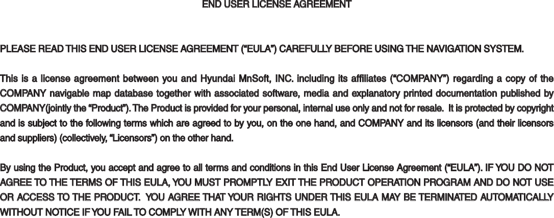 END USER LICENSE AGREEMENTEND USER LICENSE AGREEMENTPLEASE READ THIS END USER LICENSE AGREEMENT (“EULA”) CAREFULLY BEFORE USING THE NAVIGATION SYSTEM.PLEASE READ THIS END USER LICENSE AGREEMENT (“EULA”) CAREFULLY BEFORE USING THE NAVIGATION SYSTEM.This is a license agreement between you and Hyundai MnSoft, INC. including its affiliates (“COMPANY”) regarding a copy of the This is a license agreement between you and Hyundai MnSoft, INC. including its affiliates (“COMPANY”) regarding a copy of the COMPANY navigable map database together with associated software, media and explanatory printed documentation published by COMPANY navigable map database together with associated software, media and explanatory printed documentation published by COMPANY(jointly the “Product”). The Product is provided for your personal, internal use only and not for resale.  It is protected by copyright COMPANY(jointly the “Product”). The Product is provided for your personal, internal use only and not for resale.  It is protected by copyright and is subject to the following terms which are agreed to by you, on the one hand, and COMPANY and its licensors (and their licensors and is subject to the following terms which are agreed to by you, on the one hand, and COMPANY and its licensors (and their licensors and suppliers) (collectively, “Licensors”) on the other hand.and suppliers) (collectively, “Licensors”) on the other hand.By using the Product, you accept and agree to all terms and conditions in this End User License Agreement (“EULA”). IF YOU DO NOT By using the Product, you accept and agree to all terms and conditions in this End User License Agreement (“EULA”). IF YOU DO NOT AGREE TO THE TERMS OF THIS EULA, YOU MUST PROMPTLY EXIT THE PRODUCT OPERATION PROGRAM AND DO NOT USE AGREE TO THE TERMS OF THIS EULA, YOU MUST PROMPTLY EXIT THE PRODUCT OPERATION PROGRAM AND DO NOT USE OR ACCESS TO THE PRODUCT.  YOU AGREE THAT YOUR RIGHTS UNDER THIS EULA MAY BE TERMINATED AUTOMATICALLY OR ACCESS TO THE PRODUCT.  YOU AGREE THAT YOUR RIGHTS UNDER THIS EULA MAY BE TERMINATED AUTOMATICALLY WITHOUT NOTICE IF YOU FAIL TO COMPLY WITH ANY TERM(S) OF THIS EULA.WITHOUT NOTICE IF YOU FAIL TO COMPLY WITH ANY TERM(S) OF THIS EULA. 