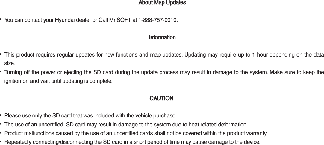  About Map Updates  About Map Updates  •You can contact your Hyundai dealer or Call MnSOFT at 1-888-757-0010. Information Information •This product requires regular updates for new functions and map updates. Updating may require up to 1 hour depending on the datasize. •Turning off the power or ejecting the SD card during the update process may result in damage to the system. Make sure to keep theignition on and wait until updating is complete. CAUTION CAUTION  •Please use only the SD card that was included with the vehicle purchase.  •The use of an uncertified  SD card may result in damage to the system due to heat related deformation. •Product malfunctions caused by the use of an uncertified cards shall not be covered within the product warranty.  •Repeatedly connecting/disconnecting the SD card in a short period of time may cause damage to the device. 