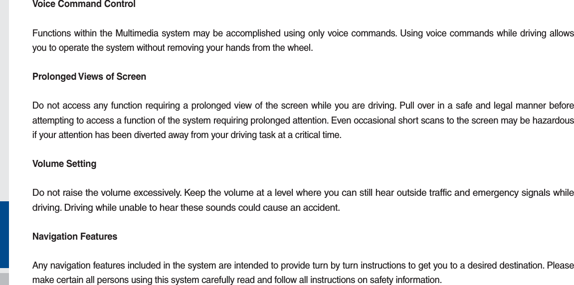 Voice Command ControlFunctions within the Multimedia system may be accomplished using only voice commands. Using voice commands while driving allows you to operate the system without removing your hands from the wheel.Prolonged Views of ScreenDo not access any function requiring a prolonged view of the screen while you are driving. Pull over in a safe and legal manner before attempting to access a function of the system requiring prolonged attention. Even occasional short scans to the screen may be hazardous if your attention has been diverted away from your driving task at a critical time.Volume SettingDo not raise the volume excessively. Keep the volume at a level where you can still hear outside traffic and emergency signals while driving. Driving while unable to hear these sounds could cause an accident.Navigation FeaturesAny navigation features included in the system are intended to provide turn by turn instructions to get you to a desired destination. Please make certain all persons using this system carefully read and follow all instructions on safety information.