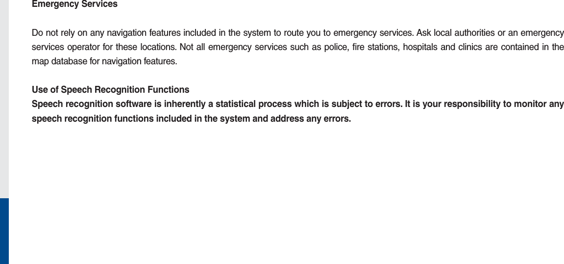 Emergency ServicesDo not rely on any navigation features included in the system to route you to emergency services. Ask local authorities or an emergency services operator for these locations. Not all emergency services such as police, fire stations, hospitals and clinics are contained in the map database for navigation features.Use of Speech Recognition FunctionsSpeech recognition software is inherently a statistical process which is subject to errors. It is your responsibility to monitor any speech recognition functions included in the system and address any errors.