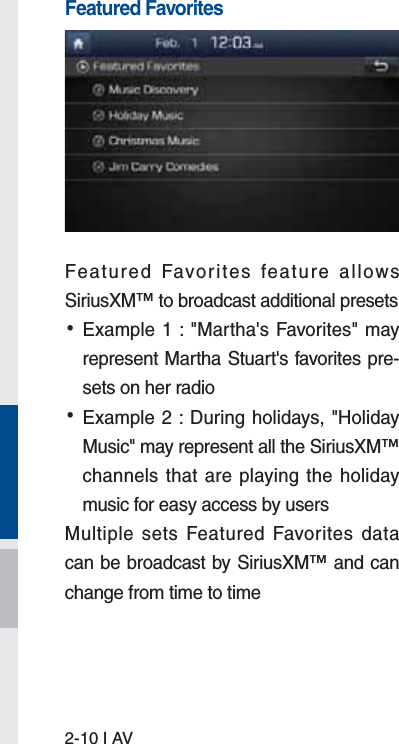 2-10 I AVFeatured FavoritesFeatured Favorites feature allows SiriusXM™ to broadcast additional presets  •Example 1 : &quot;Martha&apos;s Favorites&quot; may represent Martha Stuart&apos;s favorites pre-sets on her radio  •Example 2 : During holidays, &quot;Holiday Music&quot; may represent all the SiriusXM™ channels that are playing the holiday music for easy access by users Multiple sets Featured Favorites data can be broadcast by SiriusXM™ and can change from time to time 