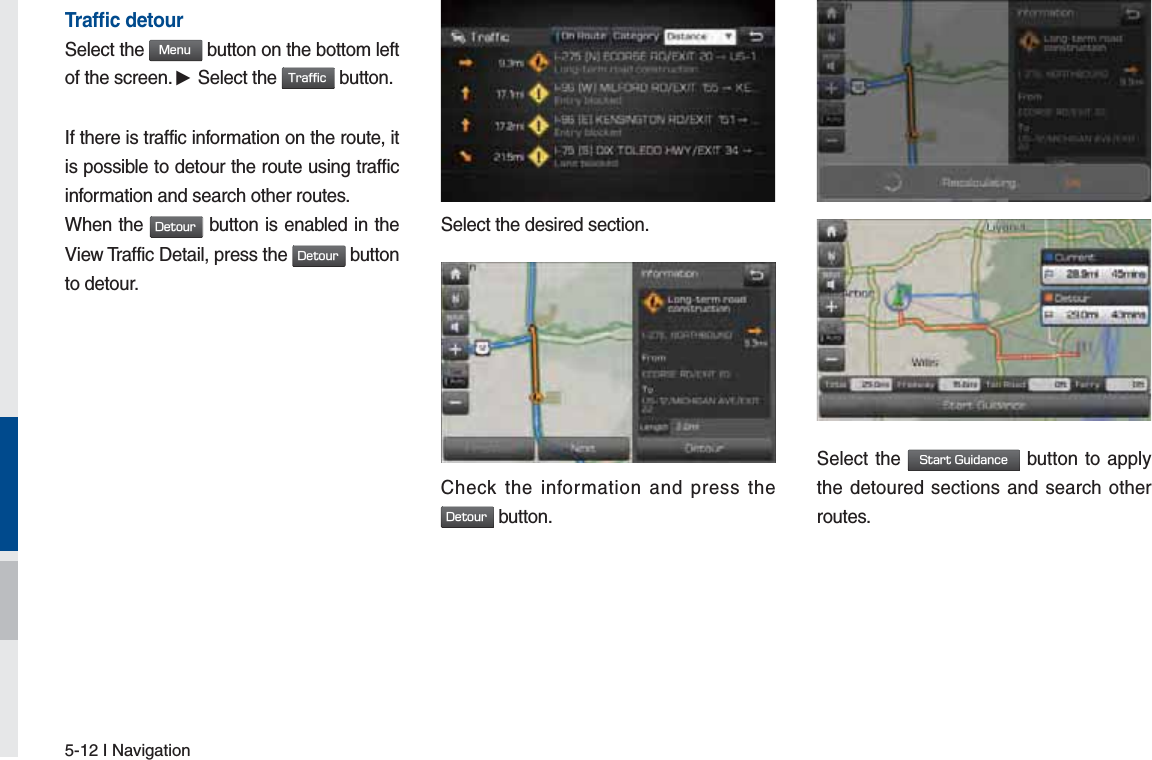 5-12 I NavigationTrafﬁ c detourSelect the .FOV button on the bottom left of the screen. ▶ Select the 5SBGGJD button.If there is traffic information on the route, it is possible to detour the route using traffic information and search other routes.When the %FUPVS button is enabled in the View Traffic Detail, press the %FUPVS button to detour.on.Select the desired section..Check the information and press the %FUPVS button.Select the 4UBSU(VJEBODF button to apply the detoured sections and search other routes.