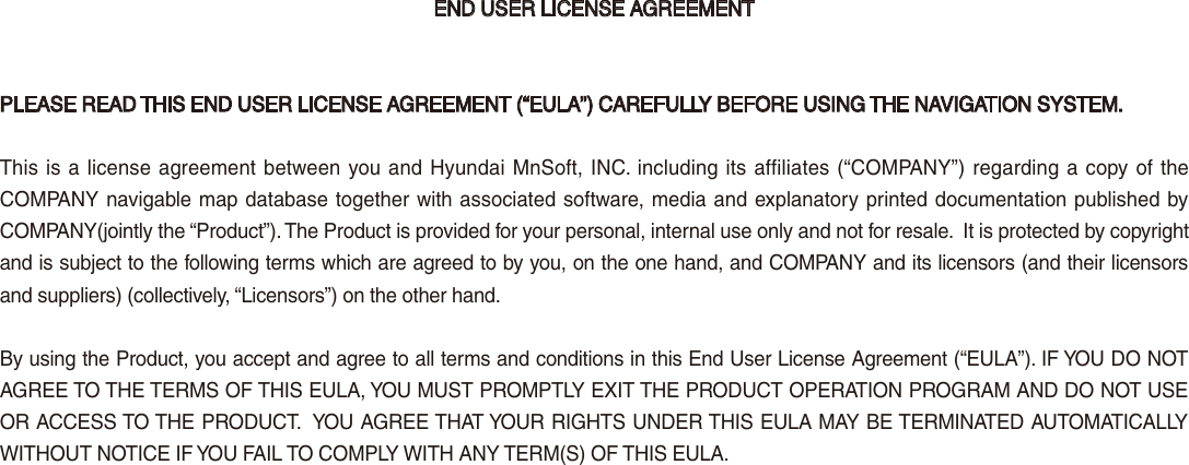 END USER LICENSE AGREEMENTPLEASE READ THIS END USER LICENSE AGREEMENT (“EULA”) CAREFULLY BEFORE USING THE NAVIGATION SYSTEM.This is a license agreement between you and Hyundai MnSoft, INC. including its affiliates (“COMPANY”) regarding a copy of the COMPANY navigable map database together with associated software, media and explanatory printed documentation published by COMPANY(jointly the “Product”). The Product is provided for your personal, internal use only and not for resale.  It is protected by copyright and is subject to the following terms which are agreed to by you, on the one hand, and COMPANY and its licensors (and their licensors and suppliers) (collectively, “Licensors”) on the other hand.By using the Product, you accept and agree to all terms and conditions in this End User License Agreement (“EULA”). IF YOU DO NOT AGREE TO THE TERMS OF THIS EULA, YOU MUST PROMPTLY EXIT THE PRODUCT OPERATION PROGRAM AND DO NOT USE OR ACCESS TO THE PRODUCT.  YOU AGREE THAT YOUR RIGHTS UNDER THIS EULA MAY BE TERMINATED AUTOMATICALLY WITHOUT NOTICE IF YOU FAIL TO COMPLY WITH ANY TERM(S) OF THIS EULA.