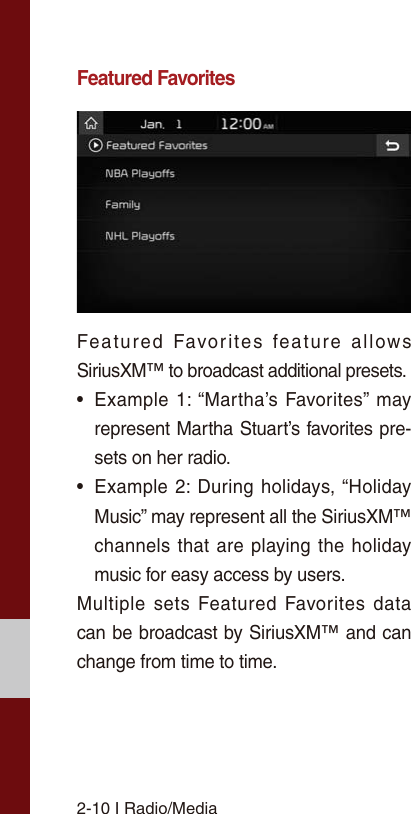 2-10 I Radio/MediaFeatured FavoritesFeatured Favorites feature allows SiriusXM™ to broadcast additional presets.• Example 1: “Martha’s Favorites” mayrepresent Martha Stuart’s favorites pre-sets on her radio. • Example 2: During holidays, “HolidayMusic” may represent all the SiriusXM™channels that are playing the holidaymusic for easy access by users. Multiple sets Featured Favorites data can be broadcast by SiriusXM™ and can change from time to time. 