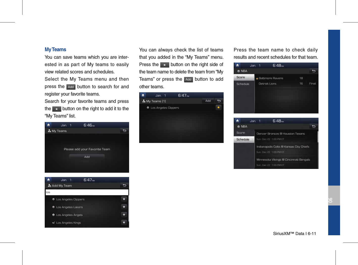 SiriusXM™ Data I 6-1106My TeamsYou can save teams which you are inter-ested in as part of My teams to easily view related scores and schedules.Select the My Teams menu and then press the Add button to search for and register your favorite teams.Search for your favorite teams and press the ★ button on the right to add it to the “My Teams” list.You can always check the list of teams that you added in the “My Teams” menu. Press the ★ button on the right side of the team name to delete the team from “My Teams” or press the Add button to add other teams. Press the team name to check daily results and recent schedules for that team.