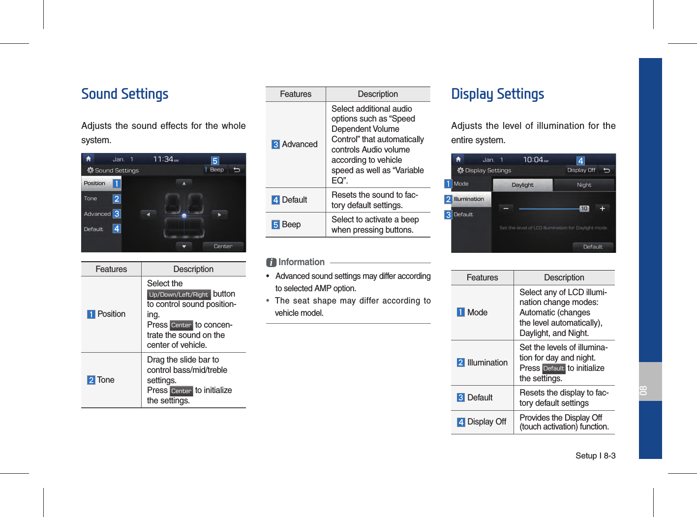 Setup I 8-308Sound SettingsAdjusts the sound effects for the whole system.i Information•  Advanced sound settings may differ according to selected AMP option. • The seat shape may differ according to vehicle model.Display SettingsAdjusts the level of illumination for theentire system.Features Description ModeSelect any of LCD illumi-nation change modes:Automatic (changesthe level automatically),Daylight, and Night. IlluminationSet the levels of illumina-tion for day and night.Press Default to initializethe settings. Default Resets the display to fac-tory default settings Display Off Provides the Display Off (touch activation) function.Features Description PositionSelect the Up/Down/Left/Right button to control sound position-ing. Press Center to concen-trate the sound on the center of vehicle. ToneDrag the slide bar to control bass/mid/treble settings.Press Center to initialize the settings.Features Description AdvancedSelect additional audiooptions such as “SpeedDependent VolumeControl” that automaticallycontrols Audio volumeaccording to vehiclespeed as well as “VariableEQ”. Default Resets the sound to fac-tory default settings. Beep Select to activate a beep when pressing buttons.