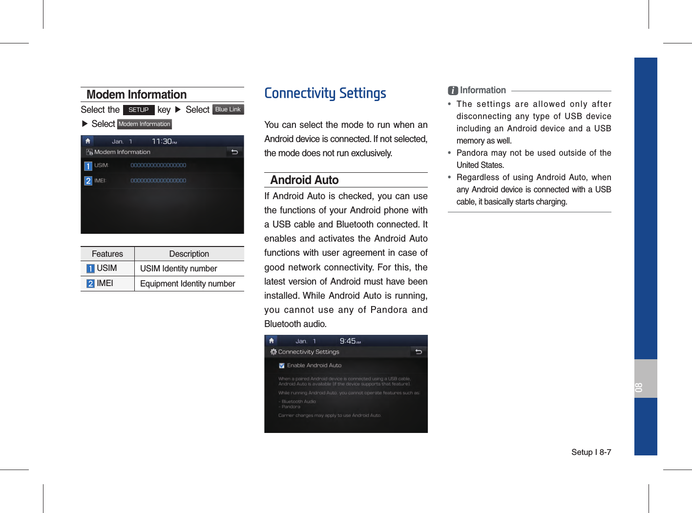 Setup I 8-708Modem InformationSelect the SETUP key ▶  Select Blue Link ▶ Select Modem InformationFeatures Description  USIM USIM Identity number  IMEI Equipment Identity numberConnectivity SettingsYou can select the mode to run when an Android device is connected. If not selected, the mode does not run exclusively.Android AutoIf Android Auto is checked, you can use the functions of your Android phone with a USB cable and Bluetooth connected. It enables and activates the Android Auto functions with user agreement in case of good network connectivity. For this, the latest version of Android must have been installed. While Android Auto is running, you cannot use any of Pandora and Bluetooth audio.i Information •  The settings are allowed only after disconnecting any type of USB device including an Android device and a USB memory as well. • Pandora may not be used outside of the United States. • Regardless of using Android Auto, when any Android device is connected with a USB cable, it basically starts charging.