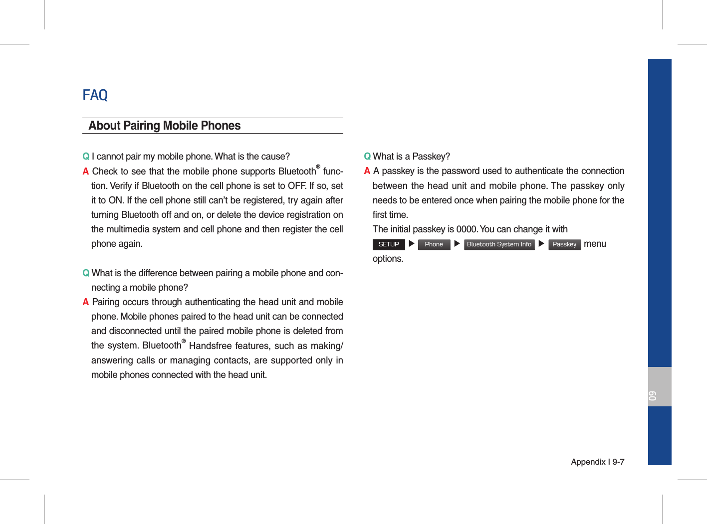 Appendix I 9-709FAQAbout Pairing Mobile PhonesQ I cannot pair my mobile phone. What is the cause? A Check to see that the mobile phone supports Bluetooth® func-tion. Verify if Bluetooth on the cell phone is set to OFF. If so, set it to ON. If the cell phone still can’t be registered, try again after turning Bluetooth off and on, or delete the device registration on the multimedia system and cell phone and then register the cell phone again.Q What is the difference between pairing a mobile phone and con-necting a mobile phone? A Pairing occurs through authenticating the head unit and mobile phone. Mobile phones paired to the head unit can be connected and disconnected until the paired mobile phone is deleted from the system. Bluetooth® Handsfree features, such as making/answering calls or managing contacts, are supported only in mobile phones connected with the head unit. Q What is a Passkey? A A passkey is the password used to authenticate the connection between the head unit and mobile phone. The passkey only needs to be entered once when pairing the mobile phone for the first time.   The initial passkey is 0000. You can change it with  SETUP ▶ Phone ▶ Bluetooth System Info ▶ Passkey menu options. 