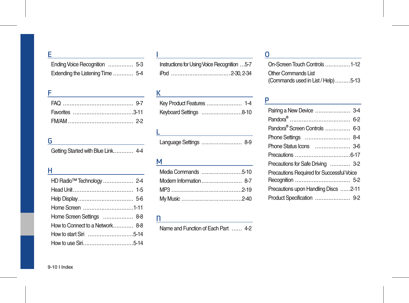 9-10 I IndexEEnding Voice Recognition  …………… 5-3Extending the Listening Time ………… 5-4FFAQ …………………………………… 9-7Favorites ………………………………3-11FM/AM ………………………………… 2-2GGetting Started with Blue Link………… 4-4HHD Radio™ Technology ……………… 2-4Head Unit ……………………………… 1-5Help Display …………………………… 5-6Home Screen  …………………………1-11Home Screen Settings  ……………… 8-8How to Connect to a Network ………… 8-8How to start Siri  ………………………5-14How to use Siri …………………………5-14IInstructions for Using Voice Recognition  …5-7iPod ……………………………… 2-30, 2-34KKey Product Features ………………… 1-4Keyboard Settings  ……………………8-10LLanguage Settings  …………………… 8-9MMedia Commands  ……………………5-10Modem Information …………………… 8-7MP3 ……………………………………2-19My Music ………………………………2-40NName and Function of Each Part  …… 4-2OOn-Screen Touch Controls ……………1-12Other Commands List(Commands used in List / Help) ………5-13PPairing a New Device  ………………… 3-4Pandora® ……………………………… 6-2Pandora® Screen Controls  …………… 6-3Phone Settings  ……………………… 8-4Phone Status Icons   ………………… 3-6Precautions ……………………………6-17Precautions for Safe Driving  ………… 3-2Precautions Required for Successful Voice Recognition …………………………… 5-2Precautions upon Handling Discs  ……2-11Product Specification  ………………… 9-2