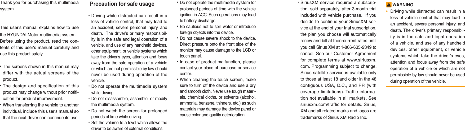 Thank you for purchasing this multimedia system.This user&apos;s manual explains how to use the HYUNDAI Motor multimedia system.Before using the product, read the con-tents of this user&apos;s manual carefully and use this product safely.• The screens shown in this manual may differ with the actual screens of the product.• The design and specification of this product may change without prior notifi-cation for product improvement.• When transferring the vehicle to another individual, include this user&apos;s manual so that the next driver can continue its use.Precaution for safe usage•   Driving while distracted can result in a loss of vehicle control, that may lead to an accident, severe personal injury, and death.  The driver’s primary responsibil-ity is in the safe and legal operation of a vehicle, and use of any handheld devices, other equipment, or vehicle systems which take the driver’s eyes, attention and focus away from the safe operation of a vehicle or which are not permissible by law should never be used during operation of the vehicle.• Do not operate the multimedia system while driving. • Do not disassemble, assemble, or modify the multimedia system.•  Do not watch the screen for prolonged periods of time while driving. •  Set the volume to a level which allows the driver to be aware of external conditions.  •  Do not operate the multimedia system for prolonged periods of time with the vehicle ignition in ACC. Such operations may lead to battery discharge.• Be cautious not to spill water or introduce foreign objects into the device.• Do not cause severe shock to the device. Direct pressure onto the front side of the monitor may cause damage to the LCD or touch panel. • In case of product malfunction, please contact your place of purchase or service center.• When cleaning the touch screen, make sure to turn off the device and use a dry and smooth cloth. Never use tough materi-als, chemical cloths, or solvents (alcohol, ammonia, benzene, thinners, etc.) as such materials may damage the device panel or cause color and quality deterioration. • SiriusXM service requires a subscrip-tion, sold separately, after 3-month trial included with vehicle purchase.  If you decide to continue your SiriusXM ser-vice at the end of your trial subscription, the plan you choose will automatically renew and bill at then-current rates until you call Sirius XM at 1-866-635-2349 to cancel. See our Customer Agreement for complete terms at www.siriusxm.com. Programming subject to change. Sirius satellite service is available only to those at least 18 and older in the 48 contiguous USA, D.C., and PR (with coverage limitations). Traffic informa-tion not available in all markets. See siriusxm.com/traffic for details. Sirius, XM and all related marks and logos are trademarks of Sirius XM Radio Inc. WARNING•  Driving while distracted can result in a loss of vehicle control that may lead to an accident, severe personal injury, and death. The driver’s primary responsibil-ity is in the safe and legal operation of a vehicle, and use of any handheld devices, other equipment, or vehicle systems which take the driver’s eyes, attention and focus away from the safe operation of a vehicle or which are not permissible by law should never be used during operation of the vehicle.