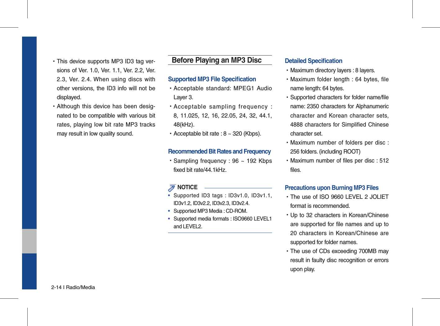 2-14 I Radio/Media •This device supports MP3 ID3 tag ver-sions of Ver. 1.0, Ver. 1.1, Ver. 2.2, Ver. 2.3, Ver. 2.4. When using discs with other versions, the ID3 info will not be displayed. •Although this device has been desig-nated to be compatible with various bit rates, playing low bit rate MP3 tracks may result in low quality sound.Before Playing an MP3 DiscSupported MP3 File Speciﬁ cation •Acceptable standard: MPEG1 Audio Layer 3. •Acceptable sampling frequency : 8, 11.025, 12, 16, 22.05, 24, 32, 44.1, 48(kHz). •Acceptable bit rate : 8 ~ 320 (Kbps).Recommended Bit Rates and Frequency   •Sampling frequency : 96 ~ 192 Kbps fixed bit rate/44.1kHz. NOTICE•  Supported ID3 tags : ID3v1.0, ID3v1.1, ID3v1.2, ID3v2.2, ID3v2.3, ID3v2.4. •  Supported MP3 Media : CD-ROM.•  Supported media formats : ISO9660 LEVEL1 and LEVEL2.Detailed Speciﬁ cation •Maximum directory layers : 8 layers. •Maximum folder length : 64 bytes, file name length: 64 bytes. •Supported characters for folder name/file name: 2350 characters for Alphanumeric character and Korean character sets, 4888 characters for Simplified Chinese character set. •Maximum number of folders per disc : 256 folders. (including ROOT) •Maximum number of files per disc : 512 files.Precautions upon Burning MP3 Files   •The use of ISO 9660 LEVEL 2 JOLIET format is recommended. •Up to 32 characters in Korean/Chinese are supported for file names and up to 20 characters in Korean/Chinese are supported for folder names. •The use of CDs exceeding 700MB may result in faulty disc recognition or errors upon play.