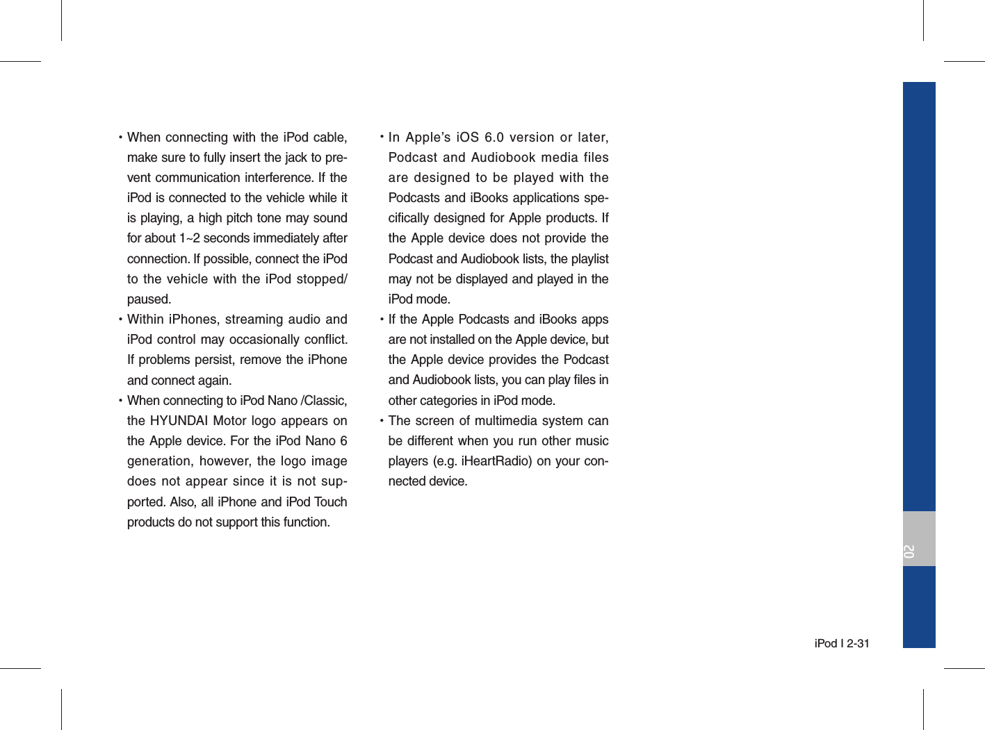  iPod I 2-3102 •When connecting with the iPod cable, make sure to fully insert the jack to pre-vent communication interference. If the iPod is connected to the vehicle while it is playing, a high pitch tone may sound for about 1~2 seconds immediately after connection. If possible, connect the iPod to the vehicle with the iPod stopped/paused. •Within iPhones, streaming audio and iPod control may occasionally conflict. If problems persist, remove the iPhone and connect again. •When connecting to iPod Nano /Classic, the HYUNDAI Motor logo appears on the Apple device. For the iPod Nano 6 generation, however, the logo image does not appear since it is not sup-ported. Also, all iPhone and iPod Touch products do not support this function. •In Apple’s iOS 6.0 version or later, Podcast and Audiobook media files are designed to be played with the Podcasts and iBooks applications spe-cifically designed for Apple products. If the Apple device does not provide the Podcast and Audiobook lists, the playlist may not be displayed and played in the  iPod mode. •If the Apple Podcasts and iBooks apps are not installed on the Apple device, but the Apple device provides the Podcast and Audiobook lists, you can play files in other categories in iPod mode. •The screen of multimedia system can be different when you run other music players (e.g. iHeartRadio) on your con-nected device.