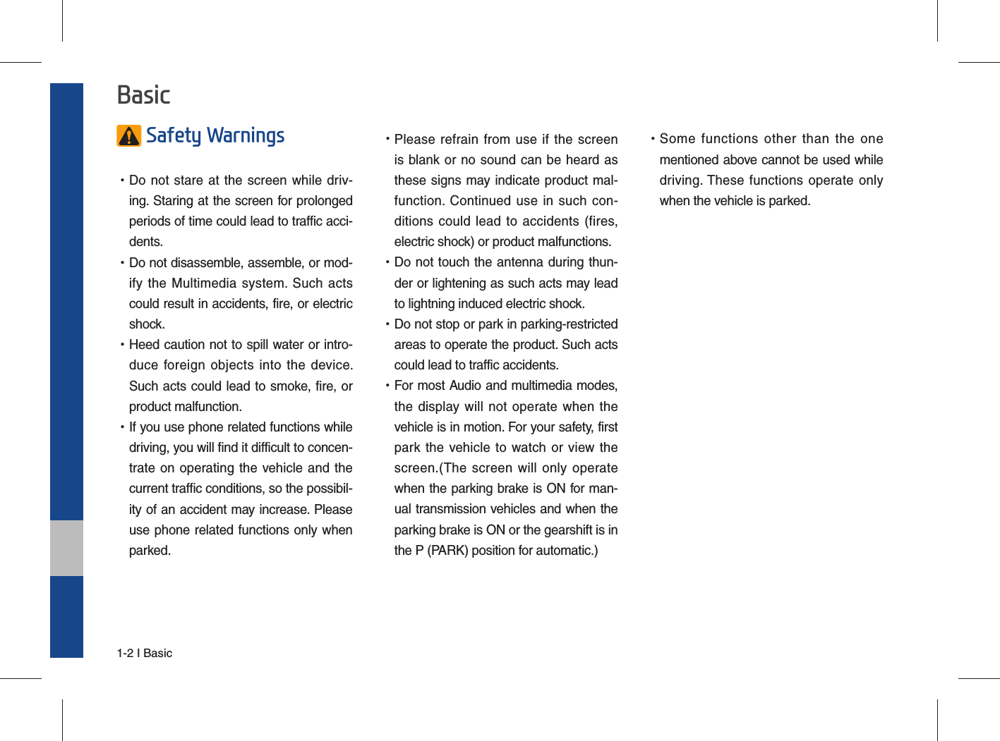 1-2 I Basic Safety Warnings  •Do not stare at the screen while driv-ing. Staring at the screen for prolonged periods of time could lead to traffic acci-dents.   •Do not disassemble, assemble, or mod-ify the Multimedia system. Such acts could result in accidents, fire, or electric shock. •Heed caution not to spill water or intro-duce foreign objects into the device. Such acts could lead to smoke, fire, or product malfunction. •If you use phone related functions while driving, you will find it difficult to concen-trate on operating the vehicle and the current traffic conditions, so the possibil-ity of an accident may increase. Please use phone related functions only when parked. •Please refrain from use if the screen is blank or no sound can be heard as these signs may indicate product mal-function. Continued use in such con-ditions could lead to accidents (fires, electric shock) or product malfunctions. •Do not touch the antenna during thun-der or lightening as such acts may lead to lightning induced electric shock. •Do not stop or park in parking-restricted areas to operate the product. Such acts could lead to traffic accidents. •For most Audio and multimedia modes, the display will not operate when the vehicle is in motion. For your safety, first park the vehicle to watch or view the screen.(The screen will only operate when the parking brake is ON for man-ual transmission vehicles and when the parking brake is ON or the gearshift is in the P (PARK) position for automatic.) •Some functions other than the one mentioned above cannot be used while driving. These functions operate only when the vehicle is parked.  Basic