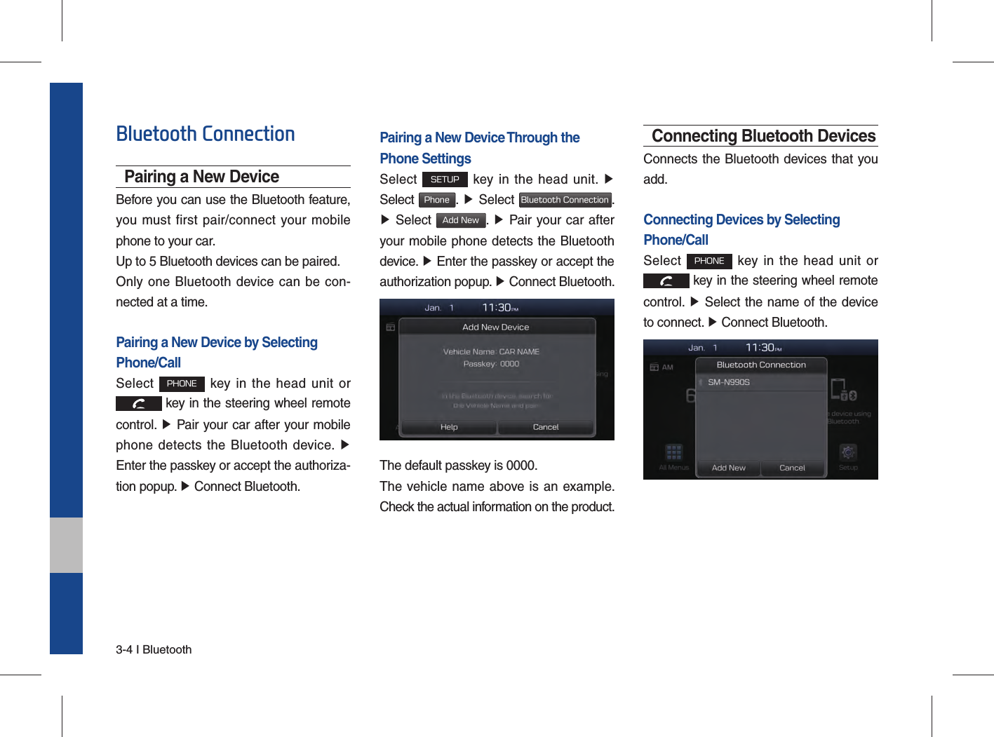 3-4 I BluetoothBluetooth ConnectionPairing a New DeviceBefore you can use the Bluetooth feature, you must first pair/connect your mobile phone to your car.Up to 5 Bluetooth devices can be paired.Only one Bluetooth device can be con-nected at a time.Pairing a New Device by Selecting Phone/CallSelect PHONE key in the head unit or  key in the steering wheel remote  control. ▶ Pair your car after your mobile phone detects the Bluetooth device. ▶ Enter the passkey or accept the authoriza-tion popup. ▶ Connect Bluetooth.Pairing a New Device Through thePhone SettingsSelect SETUP key in the head unit. ▶ Select Phone.  ▶ Select Bluetooth Connection. ▶ Select Add New.  ▶ Pair your car after your mobile phone detects the Bluetooth device. ▶ Enter the passkey or accept the authorization popup. ▶ Connect Bluetooth.The default passkey is 0000.The vehicle name above is an example. Check the actual information on the product.Connecting Bluetooth DevicesConnects the Bluetooth devices that you add.Connecting Devices by Selecting Phone/CallSelect PHONE key in the head unit or  key in the steering wheel remote  control. ▶ Select the name of the device to connect. ▶ Connect Bluetooth.