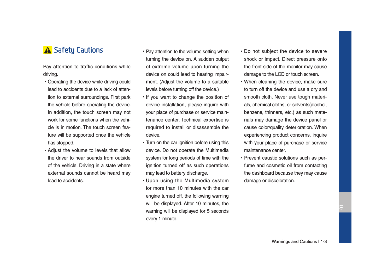 Warnings and Cautions I 1-301 Safety Cautions Pay attention to traffic conditions while driving.  •Operating the device while driving could lead to accidents due to a lack of atten-tion to external surroundings. First park the vehicle before operating the device. In addition, the touch screen may not work for some functions when the vehi-cle is in motion. The touch screen fea-ture will be supported once the vehicle has stopped. •Adjust the volume to levels that allow the driver to hear sounds from outside of the vehicle. Driving in a state where external sounds cannot be heard may lead to accidents. •Pay attention to the volume setting when turning the device on. A sudden output of extreme volume upon turning the device on could lead to hearing impair-ment. (Adjust the volume to a suitable levels before turning off the device.) •If you want to change the position of device installation, please inquire with your place of purchase or service main-tenance center. Technical expertise is required to install or disassemble the device. •Turn on the car ignition before using this device. Do not operate the Multimedia system for long periods of time with the ignition turned off as such operations may lead to battery discharge. •Upon using the Multimedia system for more than 10 minutes with the car engine turned off, the following warning will be displayed. After 10 minutes, the warning will be displayed for 5 seconds every 1 minute. •Do not subject the device to severe shock or impact. Direct pressure onto the front side of the monitor may cause damage to the LCD or touch screen. •When cleaning the device, make sure to turn off the device and use a dry and smooth cloth. Never use tough materi-als, chemical cloths, or solvents(alcohol, benzene, thinners, etc.) as such mate-rials may damage the device panel or cause color/quality deterioration. When experiencing product concerns, inquire with your place of purchase or service maintenance center. •Prevent caustic solutions such as per-fume and cosmetic oil from contacting the dashboard because they may cause damage or discoloration.