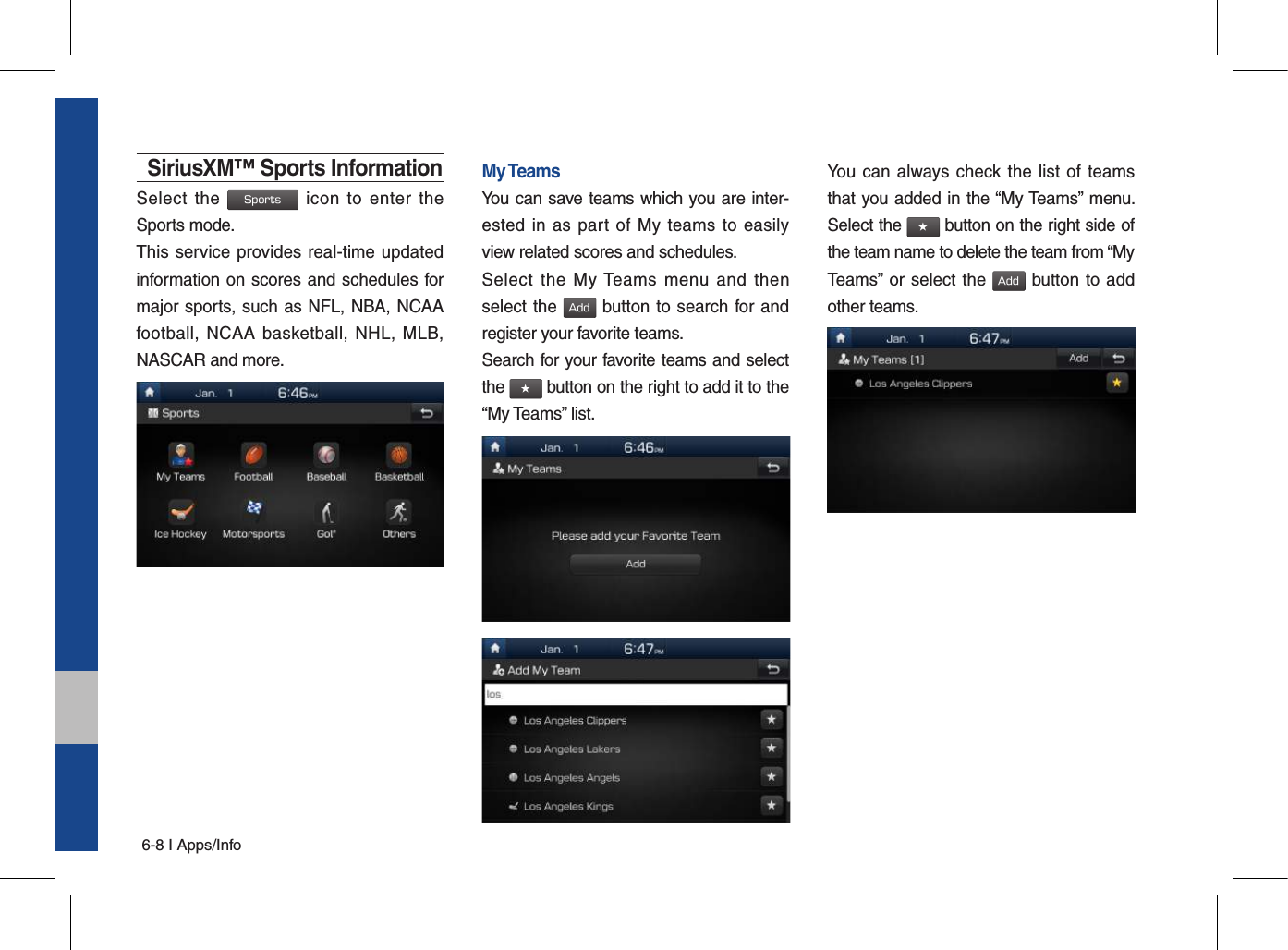 6-8 I Apps/InfoSiriusXM™ Sports InformationSelect  the Sports  icon  to  enter the Sports mode.This service provides real-time updated information on scores and schedules for major sports, such as NFL, NBA, NCAA football,  NCAA basketball, NHL,  MLB, NASCAR and more.My TeamsYou can save teams which you are inter-ested in  as part  of My  teams to easily view related scores and schedules.Select  the  My Teams  menu  and  then select the Add button to search for and register your favorite teams.Search for your favorite teams and select the ★ button on the right to add it to the “My Teams” list.You can  always check the list  of teams that you added in the “My Teams” menu. Select the ★ button on the right side of the team name to delete the team from “My Teams” or select the Add button to add other teams. 