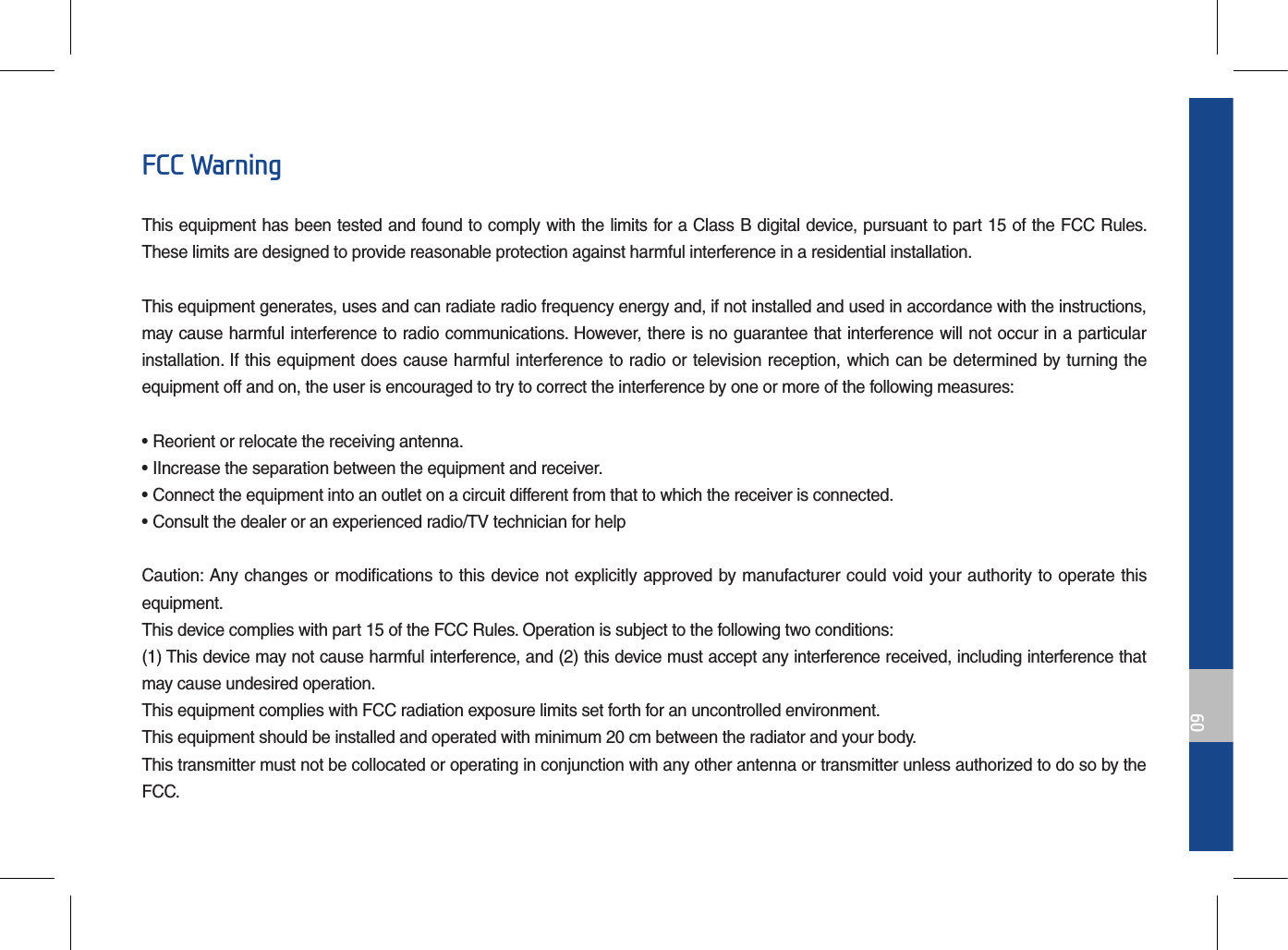 09FCC WarningThis equipment has been tested and found to comply with the limits for a Class B digital device, pursuant to part 15 of the FCC Rules. These limits are designed to provide reasonable protection against harmful interference in a residential installation.This equipment generates, uses and can radiate radio frequency energy and, if not installed and used in accordance with the instructions, may cause harmful interference to radio communications. However, there is no guarantee that interference will not occur in a particular installation. If this equipment does cause harmful interference to radio or television reception, which can be determined by turning the equipment off and on, the user is encouraged to try to correct the interference by one or more of the following measures:• Reorient or relocate the receiving antenna.• IIncrease the separation between the equipment and receiver.• Connect the equipment into an outlet on a circuit different from that to which the receiver is connected.• Consult the dealer or an experienced radio/TV technician for helpCaution: Any changes or modifications to this device not explicitly approved by manufacturer could void your authority to operate this equipment.This device complies with part 15 of the FCC Rules. Operation is subject to the following two conditions:(1) This device may not cause harmful interference, and (2) this device must accept any interference received, including interference that may cause undesired operation.This equipment complies with FCC radiation exposure limits set forth for an uncontrolled environment.This equipment should be installed and operated with minimum 20 cm between the radiator and your body.This transmitter must not be collocated or operating in conjunction with any other antenna or transmitter unless authorized to do so by the FCC.
