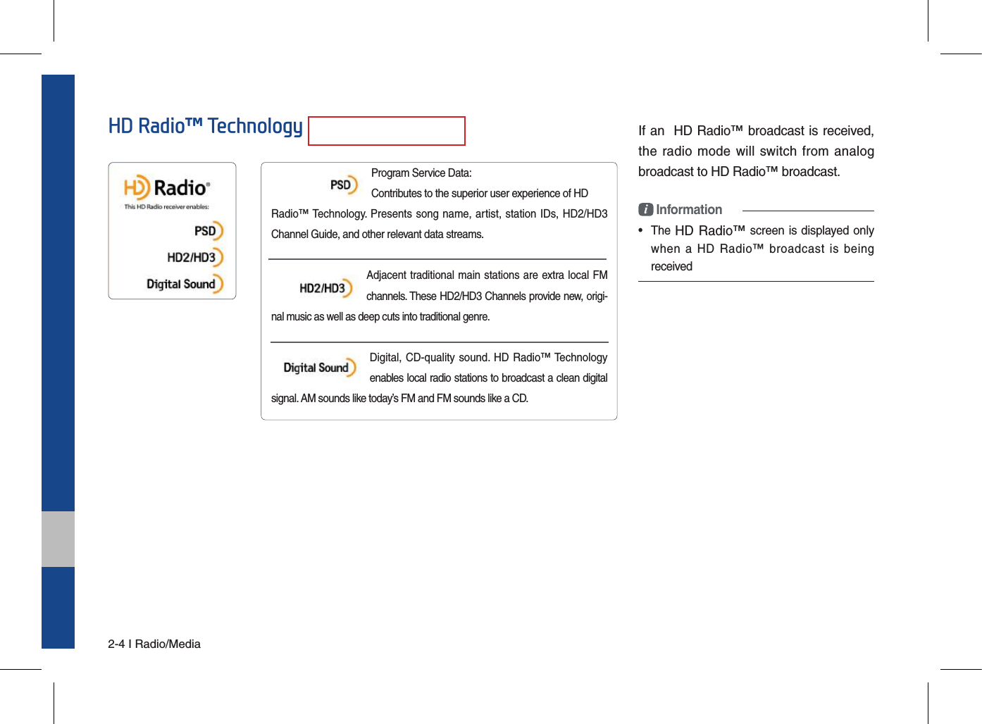 2-4 I Radio/MediaIf an  HD Radio™ broadcast is received, the radio mode  will switch from analog broadcast to HD Radio™ broadcast.i Information•  The HD Radio™ screen is displayed only when  a HD  Radio™  broadcast  is  beingreceivedProgram Service Data:  Contributes to the superior user experience of HDRadio™ Technology. Presents song name, artist, station IDs, HD2/HD3 Channel Guide, and other relevant data streams.Adjacent traditional main stations are extra local FM channels. These HD2/HD3 Channels provide new, origi-nal music as well as deep cuts into traditional genre. Digital, CD-quality sound. HD Radio™ Technology enables local radio stations to broadcast a clean digital signal. AM sounds like today’s FM and FM sounds like a CD.HD Radio™ Technology