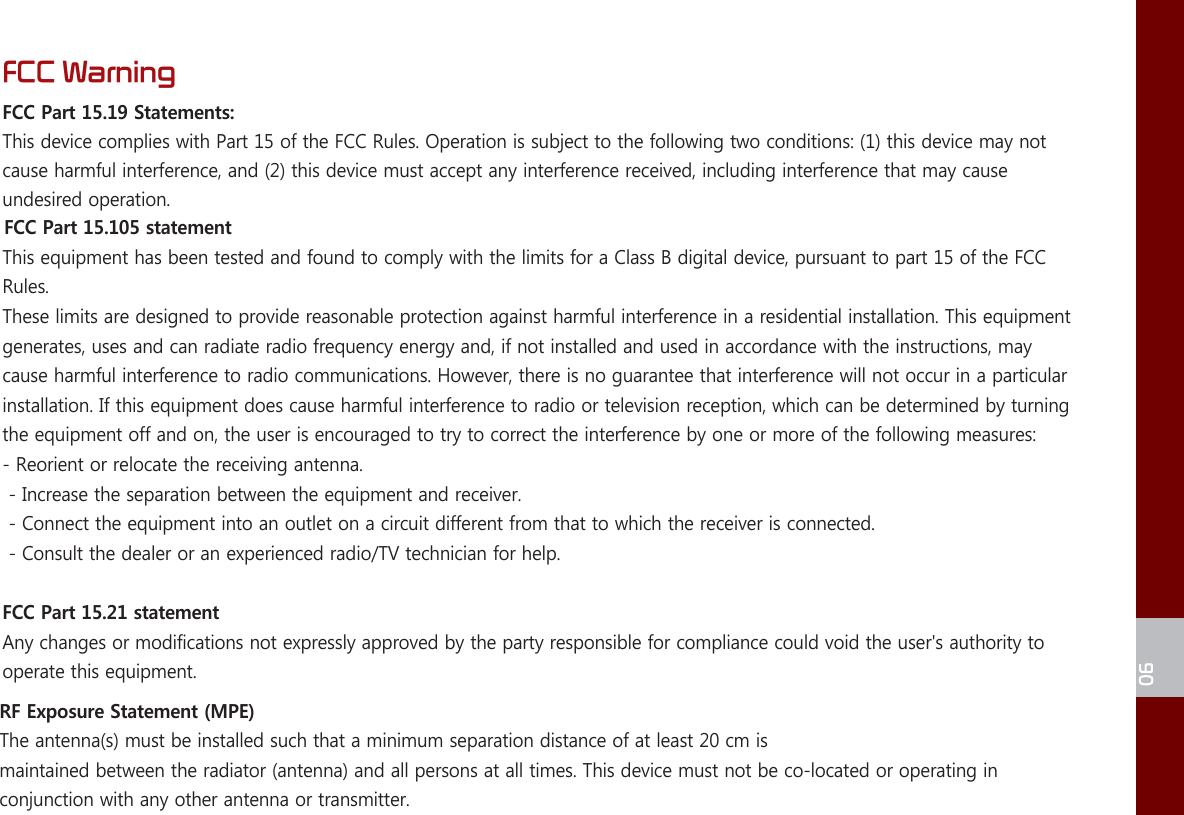 FCC WarningFCC Part 15.19 Statements: This device complies with Part 15 of the FCC Rules. Operation is subject to the following two conditions: (1) this device may not cause harmful interference, and (2) this device must accept any interference received, including interference that may cause undesired operation.FCC Part 15.105 statement This equipment has been tested and found to comply with the limits for a Class B digital device, pursuant to part 15 of the FCC Rules. These limits are designed to provide reasonable protection against harmful interference in a residential installation. This equipment generates, uses and can radiate radio frequency energy and, if not installed and used in accordance with the instructions, may cause harmful interference to radio communications. However, there is no guarantee that interference will not occur in a particular installation. If this equipment does cause harmful interference to radio or television reception, which can be determined by turning the equipment off and on, the user is encouraged to try to correct the interference by one or more of the following measures:- Reorient or relocate the receiving antenna.- Increase the separation between the equipment and receiver.- Connect the equipment into an outlet on a circuit different from that to which the receiver is connected.- Consult the dealer or an experienced radio/TV technician for help.FCC Part 15.21 statementAny changes or modifications not expressly approved by the party responsible for compliance could void the user&apos;s authority to operate this equipment.RF Exposure Statement (MPE)  The antenn a(s) must be installed such that a minimum separation distance of at least 20 cm ismaintained between the radiator (antenna) and all persons at all times. This device must not be co-located or operating in conjunction with any other antenna or transmitter.06