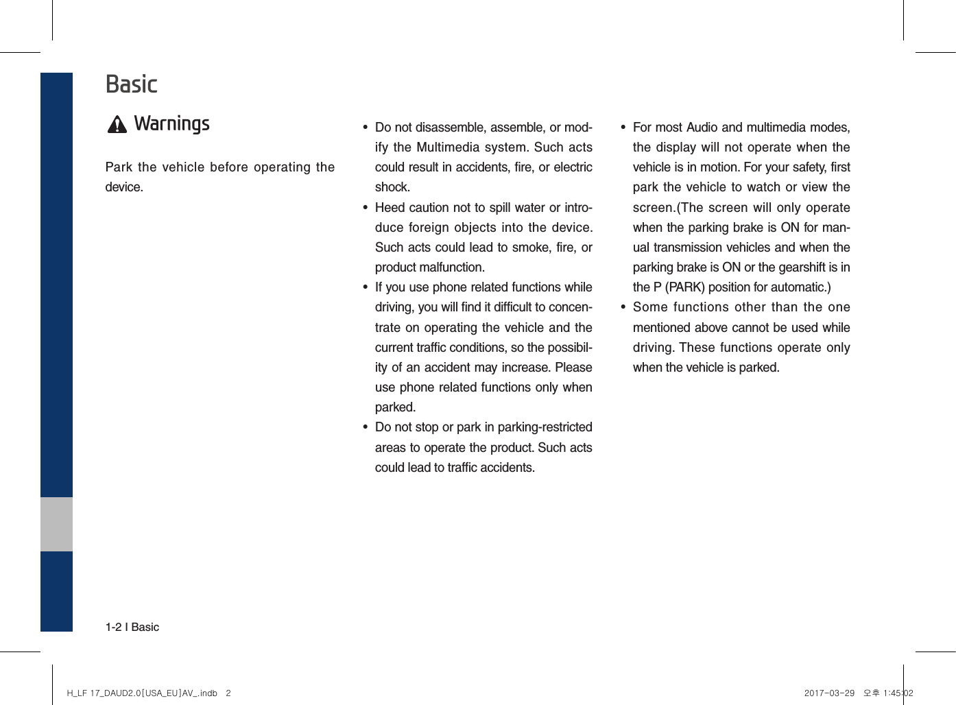 1-2 I Basic Warnings Park  the  vehicle  before  operating  the device. • Do not disassemble, assemble, or mod-ify the  Multimedia system. Such  actscould result in accidents, fire, or electricshock.•Heed caution not to spill water or intro-duce foreign objects  into  the  device.Such acts could lead to smoke, fire, orproduct malfunction.• If you use phone related functions whiledriving, you will find it difficult to concen-trate on operating the vehicle and thecurrent traffic conditions, so the possibil-ity of an accident may increase. Pleaseuse phone related functions only whenparked.• Do not stop or park in parking-restrictedareas to operate the product. Such actscould lead to traffic accidents.• For most Audio and multimedia modes,the display will  not operate when  thevehicle is in motion. For your safety, firstpark  the  vehicle to watch or  view thescreen.(The screen  will only  operatewhen the parking brake is ON for man-ual transmission vehicles and when theparking brake is ON or the gearshift is inthe P (PARK) position for automatic.)•Some  functions  other  than  the  onementioned above cannot be used whiledriving. These functions  operate  onlywhen the vehicle is parked.BasicH_LF 17_DAUD2.0[USA_EU]AV_.indb   2 2017-03-29   오후 1:45:02