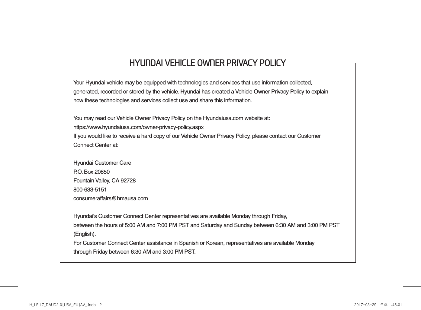 HYUNDAI VEHICLE OWNER PRIVACY POLICYYour Hyundai vehicle may be equipped with technologies and services that use information collected,  generated, recorded or stored by the vehicle. Hyundai has created a Vehicle Owner Privacy Policy to explain  how these technologies and services collect use and share this information.You may read our Vehicle Owner Privacy Policy on the Hyundaiusa.com website at:https://www.hyundaiusa.com/owner-privacy-policy.aspxIf you would like to receive a hard copy of our Vehicle Owner Privacy Policy, please contact our Customer  Connect Center at:Hyundai Customer CareP.O. Box 20850Fountain Valley, CA 92728800-633-5151consumeraffairs@hmausa.comHyundai’s Customer Connect Center representatives are available Monday through Friday,  between the hours of 5:00 AM and 7:00 PM PST and Saturday and Sunday between 6:30 AM and 3:00 PM PST (English).For Customer Connect Center assistance in Spanish or Korean, representatives are available Monday  through Friday between 6:30 AM and 3:00 PM PST.H_LF 17_DAUD2.0[USA_EU]AV_.indb   2 2017-03-29   오후 1:45:01