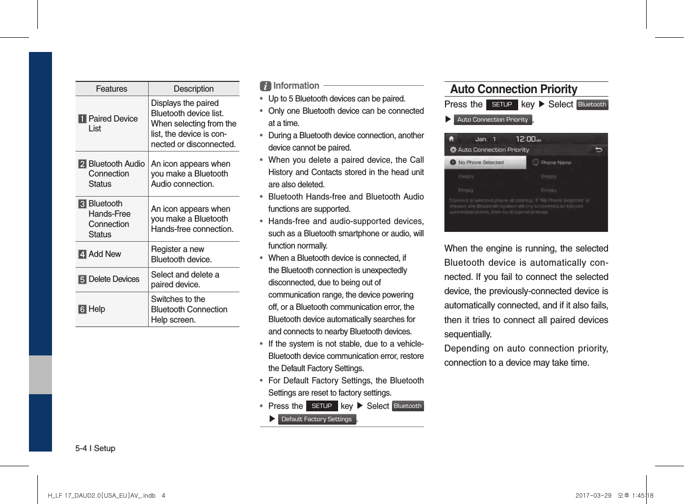 5-4 I SetupFeatures Description  Paired Device ListDisplays the paired Bluetooth device list. When selecting from the list, the device is con-nected or disconnected.  Bluetooth Audio Connection StatusAn icon appears when you make a Bluetooth Audio connection.  Bluetooth Hands-Free Connection StatusAn icon appears when you make a Bluetooth Hands-free connection. Add New Register a new Bluetooth device. Delete Devices Select and delete a paired device. HelpSwitches to the Bluetooth Connection Help screen. Information•  Up to 5 Bluetooth devices can be paired.•   Only one Bluetooth device can be connected at a time.•   During a Bluetooth device connection, another device cannot be paired.•   When you delete a paired device, the  Call History and Contacts stored in the head unit are also deleted.•   Bluetooth Hands-free and Bluetooth Audio functions are supported.•   Hands-free  and  audio-supported  devices, such as a Bluetooth smartphone or audio, will function normally.•   When a Bluetooth device is connected, if the Bluetooth connection is unexpectedly disconnected, due to being out of communication range, the device powering off, or a Bluetooth communication error, the Bluetooth device automatically searches for and connects to nearby Bluetooth devices.•   If the system is not stable, due to a vehicle-Bluetooth device communication error, restore the Default Factory Settings.•   For Default Factory Settings, the Bluetooth Settings are reset to factory settings.•  Press the SETUP key ▶ Select Bluetooth  ▶ Default Factory Settings.Auto Connection PriorityPress the SETUP key ▶ Select Bluetooth  ▶ Auto Connection Priority.When the engine is running, the selected Bluetooth  device is  automatically con-nected. If you fail to connect the selected device, the previously-connected device is automatically connected, and if it also fails, then it tries to connect all paired devices sequentially.Depending on  auto  connection priority, connection to a device may take time.H_LF 17_DAUD2.0[USA_EU]AV_.indb   4 2017-03-29   오후 1:45:18