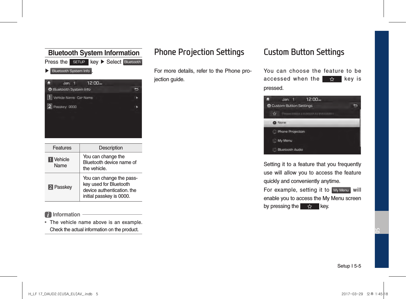 Setup I 5-505Bluetooth System InformationPress the SETUP key ▶ Select Bluetooth  ▶ Bluetooth System Info.Features Description  Vehicle NameYou can change the Bluetooth device name of the vehicle. PasskeyYou can change the pass-key used for Bluetooth device authentication. the initial passkey is 0000. Information•   The  vehicle  name  above is  an  example. Check the actual information on the product.Phone Projection SettingsFor more details, refer to the Phone pro-jection guide.Custom Button SettingsYou  can  choose  the  feature  to  be accessed  when  the    key  is pressed.Setting it to a feature that you frequently use will allow you to access the feature quickly and conveniently anytime. For  example,  setting  it  to My Menu  will enable you to access the My Menu screen by pressing the   key.H_LF 17_DAUD2.0[USA_EU]AV_.indb   5 2017-03-29   오후 1:45:18