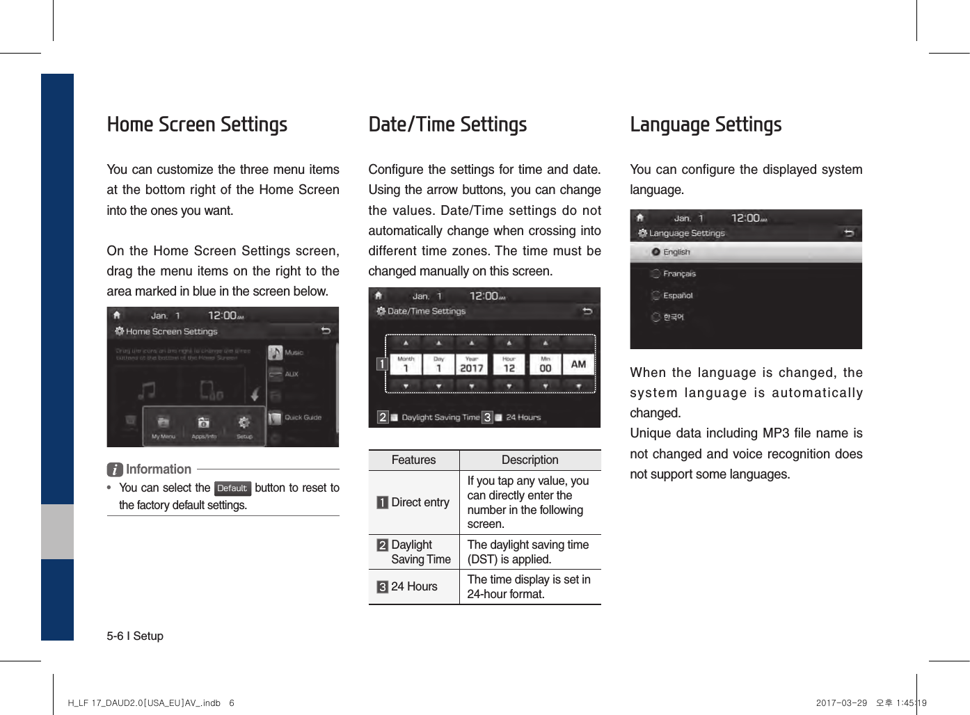 5-6 I SetupHome Screen SettingsYou can customize the three menu items at the bottom right of the Home Screen into the ones you want.On the  Home Screen  Settings  screen, drag the  menu items on the right to the area marked in blue in the screen below. Information•   You can select the Default button to reset to the factory default settings.Date/Time SettingsConfigure the settings for time and date.Using the arrow buttons, you can change the  values.  Date/Time  settings  do  not automat ically change when crossing into different  time  zones. The  time must be changed manually on this screen.Features Description  Direct entryIf you tap any value, you can directly enter the number in the following screen.  Daylight Saving TimeThe daylight saving time (DST) is applied.  24 Hours The time display is set in 24-hour format.Language SettingsYou can configure the displayed system language.When  the  language  is  changed,  the  system  language  is  automatically changed.Unique data including MP3 file name is not changed and voice recognition does not support some languages.H_LF 17_DAUD2.0[USA_EU]AV_.indb   6 2017-03-29   오후 1:45:19