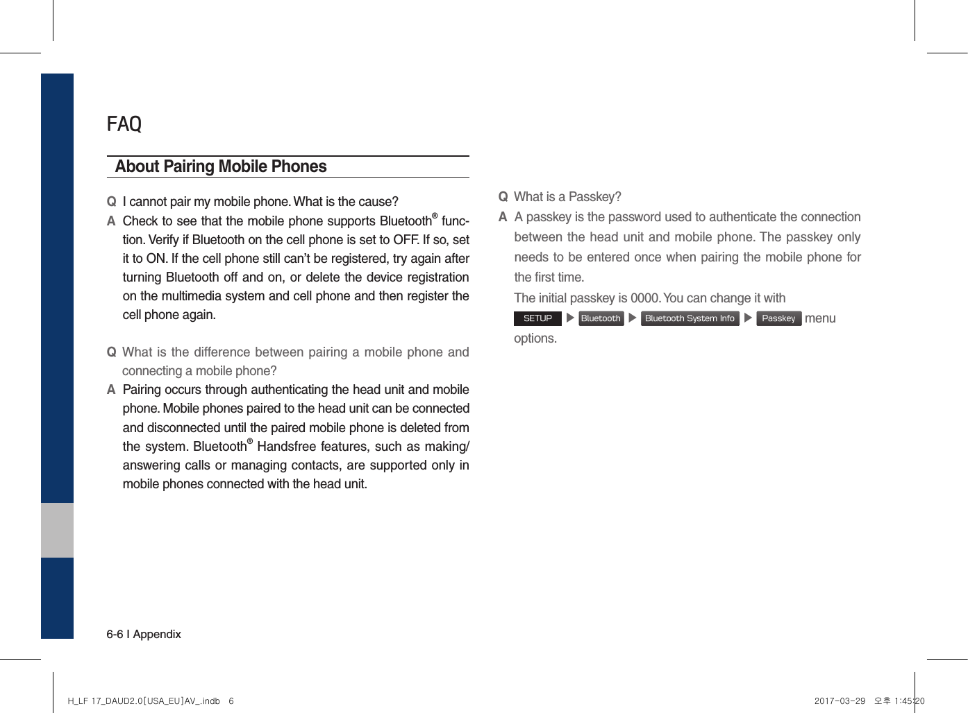 6-6 I AppendixFAQAbout Pairing Mobile PhonesQI cannot pair my mobile phone. What is the cause? A Check to see that the mobile phone supports Bluetooth® func-tion. Verify if Bluetooth on the cell phone is set to OFF. If so, set it to ON. If the cell phone still can’t be registered, try again after turning Bluetooth off and on, or delete the device registration on the multimedia system and cell phone and then register the cell phone again.Q What is  the difference between pairing a mobile phone and connecting a mobile phone? A Pairing occurs through authenticating the head unit and mobile phone. Mobile phones paired to the head unit can be connected and disconnected until the paired mobile phone is deleted from the system. Bluetooth® Handsfree features, such as making/answering calls or managing contacts, are supported only in mobile phones connected with the head unit.QWhat is a Passkey? A A passkey is the password used to authenticate the connection between the head unit and mobile phone. The passkey only needs to be entered once when pairing the mobile phone for the first time. The initial passkey is 0000. You can change it with SETUP ▶ Bluetooth ▶ Bluetooth System Info ▶ Passkey menu options. H_LF 17_DAUD2.0[USA_EU]AV_.indb   6 2017-03-29   오후 1:45:20