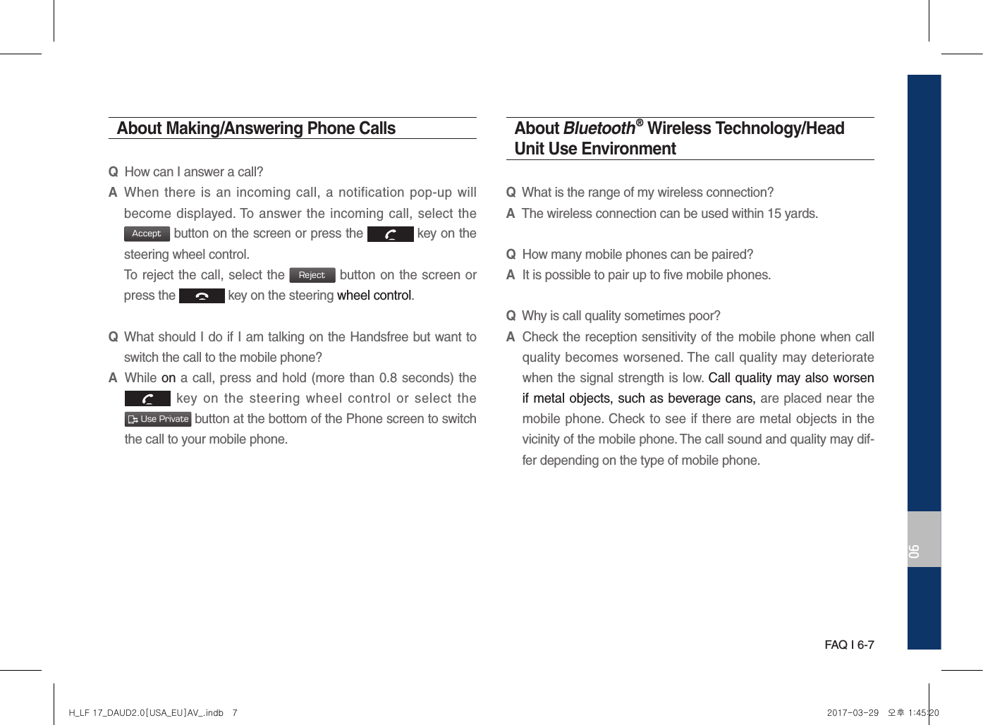 FAQ I 6-706About Making/Answering Phone CallsQHow can I answer a call?A When there  is  an incoming  call, a  notification  pop-up  will become displayed. To  answer the incoming call, select the Accept button on the screen or press the   key on the steering wheel control. To reject the call, select the Reject button on the screen or press the   key on the steering wheel control. Q What should I do if I am talking on the Handsfree but want to switch the call to the mobile phone?A While on a call, press and hold (more than 0.8 seconds) the   key  on  the  steering  wheel  control  or  select  the  Use Private button at the bottom of the Phone screen to switch the call to your mobile phone.About Bluetooth® Wireless Technology/Head Unit Use EnvironmentQWhat is the range of my wireless connection?AThe wireless connection can be used within 15 yards.QHow many mobile phones can be paired?AIt is possible to pair up to five mobile phones.QWhy is call quality sometimes poor?A Check the reception sensitivity of the mobile phone when call quality becomes worsened. The  call quality may deteriorate when the signal strength is low. Call quality may also worsen if metal objects, such as beverage cans, are placed near the mobile phone. Check to see if there are metal objects in the vicinity of the mobile phone. The call sound and quality may dif-fer depending on the type of mobile phone. H_LF 17_DAUD2.0[USA_EU]AV_.indb   7 2017-03-29   오후 1:45:20