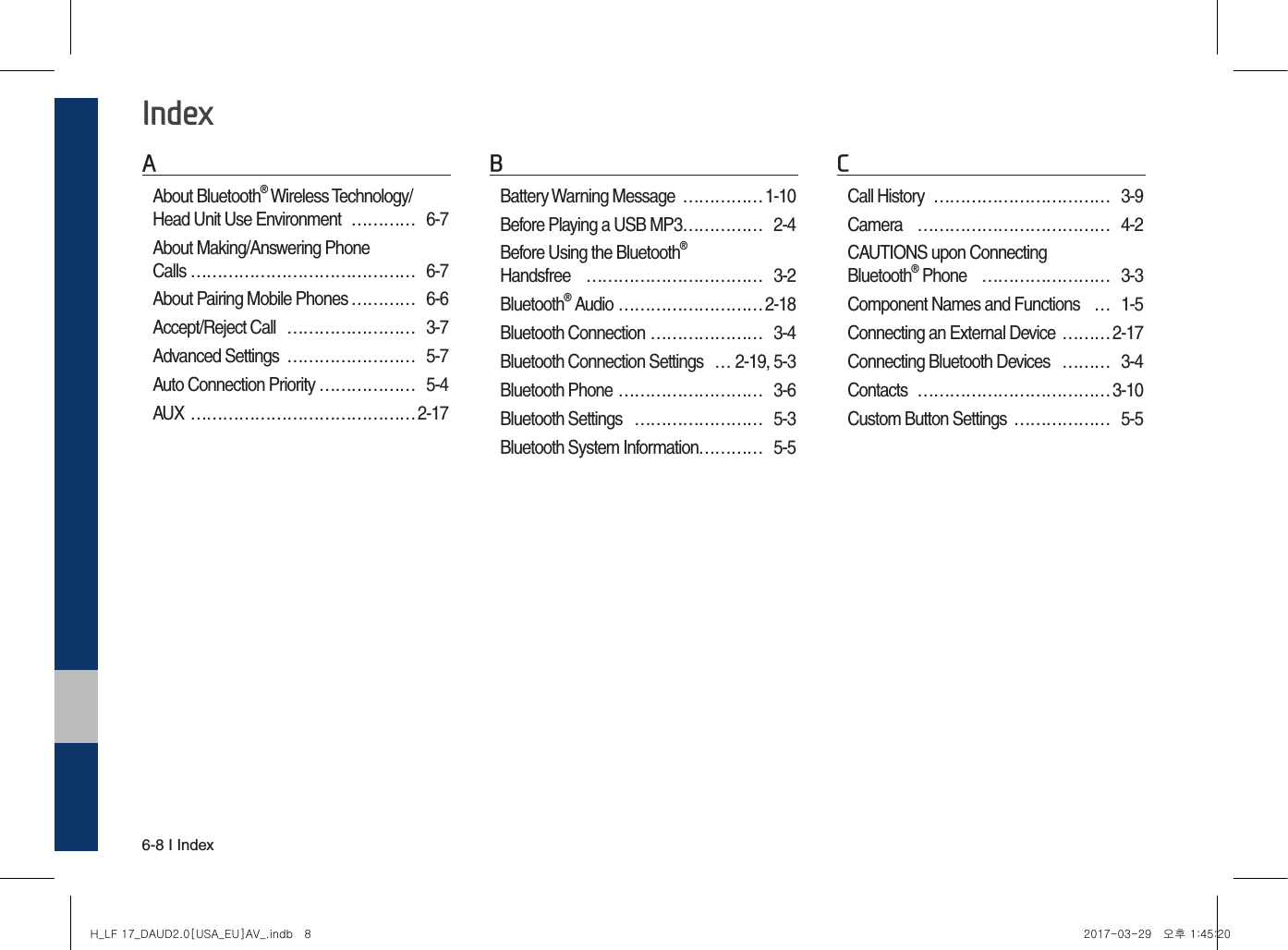 6-8 I IndexIndexAAbout Bluetooth® Wireless Technology/ Head Unit Use Environment  …………  6-7About Making/Answering Phone  Calls …………………………………… 6-7About Pairing Mobile Phones ………… 6-6Accept/Reject Call  …………………… 3-7Advanced Settings  …………………… 5-7Auto Connection Priority ……………… 5-4AUX …………………………………… 2-17BBattery Warning Message  …………… 1-10Before Playing a USB MP3 …………… 2-4Before Using the Bluetooth®  Handsfree  …………………………… 3-2Bluetooth® Audio ……………………… 2-18Bluetooth Connection ………………… 3-4Bluetooth Connection Settings  …2-19, 5-3Bluetooth Phone ……………………… 3-6Bluetooth Settings  …………………… 5-3Bluetooth System Information………… 5-5CCall History  …………………………… 3-9Camera  ……………………………… 4-2CAUTIONS upon Connecting  Bluetooth® Phone  …………………… 3-3Component Names and Functions  …1-5Connecting an External Device ……… 2-17Connecting Bluetooth Devices  ……… 3-4Contacts  ……………………………… 3-10Custom Button Settings  ……………… 5-5H_LF 17_DAUD2.0[USA_EU]AV_.indb   8 2017-03-29   오후 1:45:20