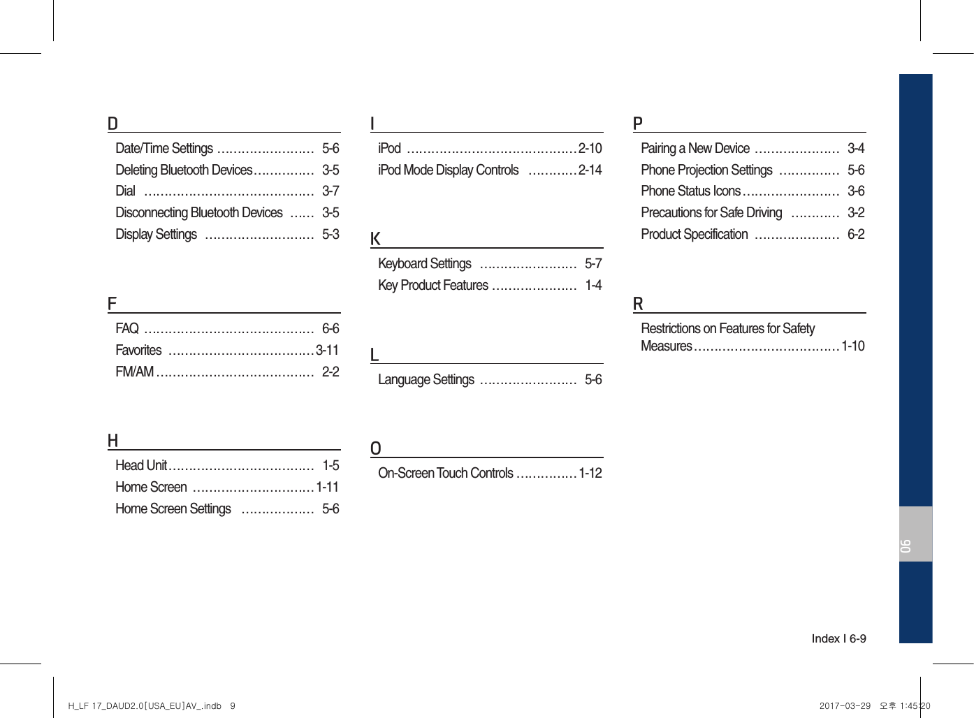 Index I 6-906DDate/Time Settings …………………… 5-6Deleting Bluetooth Devices …………… 3-5Dial  …………………………………… 3-7Disconnecting Bluetooth Devices  …… 3-5Display Settings  ……………………… 5-3FFAQ  …………………………………… 6-6Favorites  ……………………………… 3-11FM/AM ………………………………… 2-2HHead Unit ……………………………… 1-5Home Screen  ………………………… 1-11Home Screen Settings  ……………… 5-6IiPod  …………………………………… 2-10iPod Mode Display Controls  ………… 2-14KKeyboard Settings  …………………… 5-7Key Product Features ………………… 1-4LLanguage Settings  …………………… 5-6OOn-Screen Touch Controls …………… 1-12PPairing a New Device ………………… 3-4Phone Projection Settings  …………… 5-6Phone Status Icons …………………… 3-6Precautions for Safe Driving  ………… 3-2Product Specification  ………………… 6-2RRestrictions on Features for Safety Measures ……………………………… 1-10H_LF 17_DAUD2.0[USA_EU]AV_.indb   9 2017-03-29   오후 1:45:20