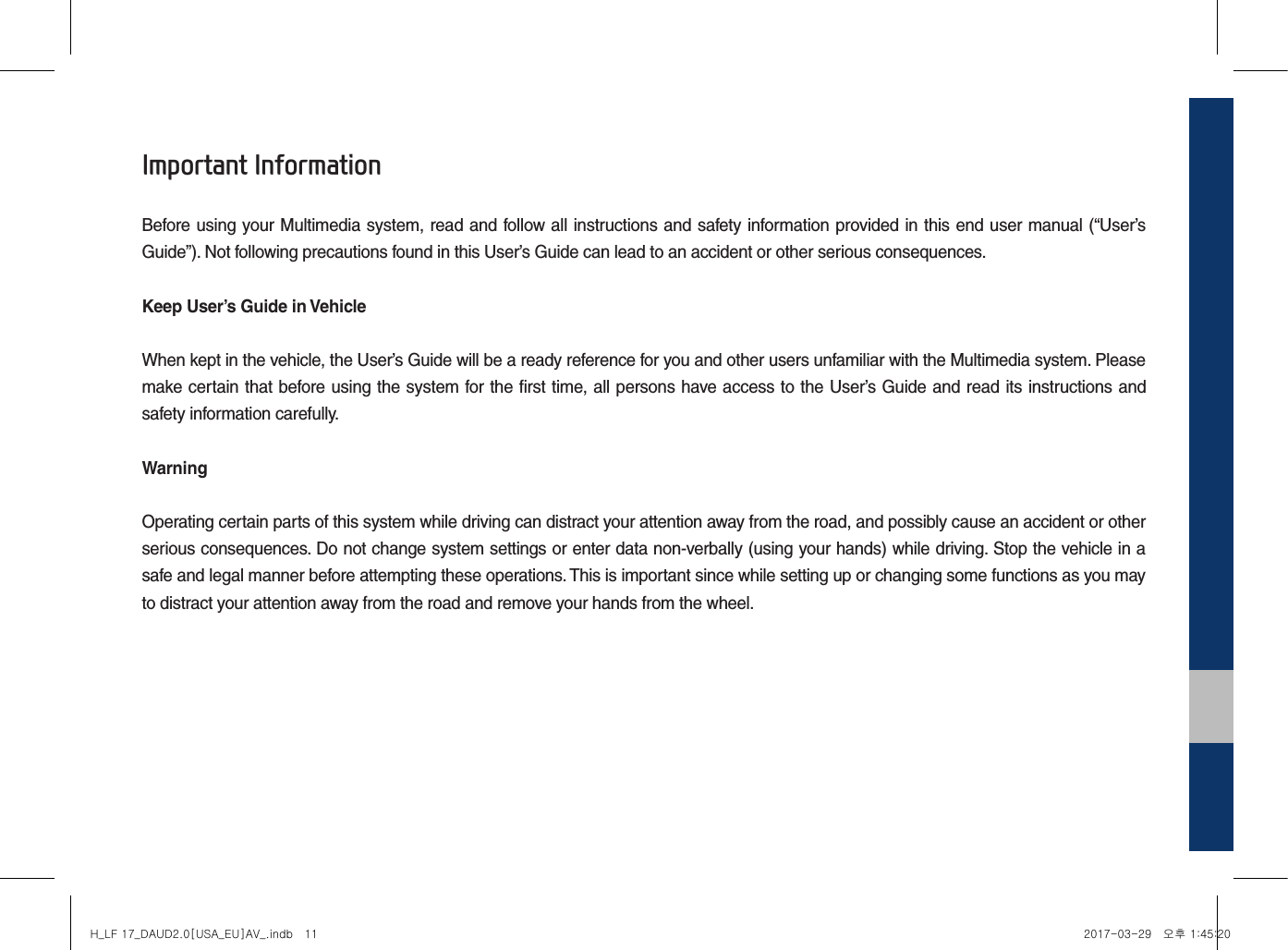 Important InformationBefore using your Multimedia system, read and follow all instructions and safety information provided in this end user manual (“User’s Guide”). Not following precautions found in this User’s Guide can lead to an accident or other serious consequences.Keep User’s Guide in VehicleWhen kept in the vehicle, the User’s Guide will be a ready reference for you and other users unfamiliar with the Multimedia system. Please make certain that before using the system for the first time, all persons have access to the User’s Guide and read its instructions and safety information carefully.WarningOperating certain parts of this system while driving can distract your attention away from the road, and possibly cause an accident or other serious consequences. Do not change system settings or enter data non-verbally (using your hands) while driving. Stop the vehicle in a safe and legal manner before attempting these operations. This is important since while setting up or changing some functions as you may to distract your attention away from the road and remove your hands from the wheel.H_LF 17_DAUD2.0[USA_EU]AV_.indb   11 2017-03-29   오후 1:45:20