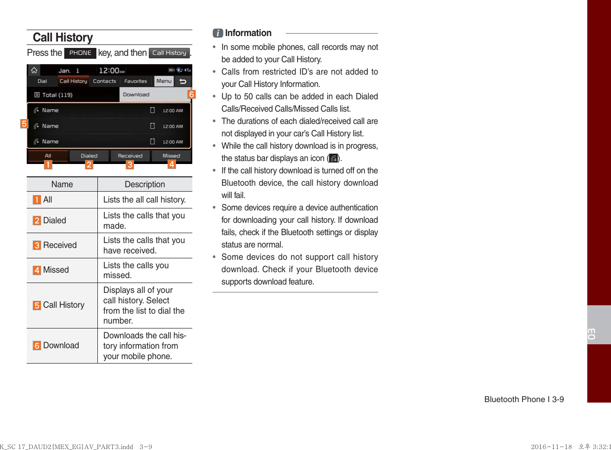 Bluetooth Phone I 3-903Call HistoryPress the PHONE key, and then Call History.Name Description  All Lists the all call history.  Dialed Lists the calls that you made. Received  Lists the calls that you have received. Missed  Lists the calls you missed. Call HistoryDisplays all of your call history. Select from the list to dial the number. DownloadDownloads the call his-tory information from your mobile phone.i Information•  In some mobile phones, call records may not be added to your Call History.•  Calls from restricted ID’s are not added to your Call History Information.•  Up to 50 calls can be added in each Dialed Calls/Received Calls/Missed Calls list.•  The durations of each dialed/received call are not displayed in your car’s Call History list.•  While the call history download is in progress, the status bar displays an icon ( ).•  If the call history download is turned off on the Bluetooth device, the call history download will fail.•  Some devices require a device authentication for downloading your call history. If download fails, check if the Bluetooth settings or display status are normal.•  Some devices do not support call history download. Check if your Bluetooth device supports download feature. K_SC 17_DAUD2[MEX_EG]AV_PART3.indd   3-9K_SC 17_DAUD2[MEX_EG]AV_PART3.indd   3-9 2016-11-18   오후 3:32:152016-11-18   오후 3:32:1
