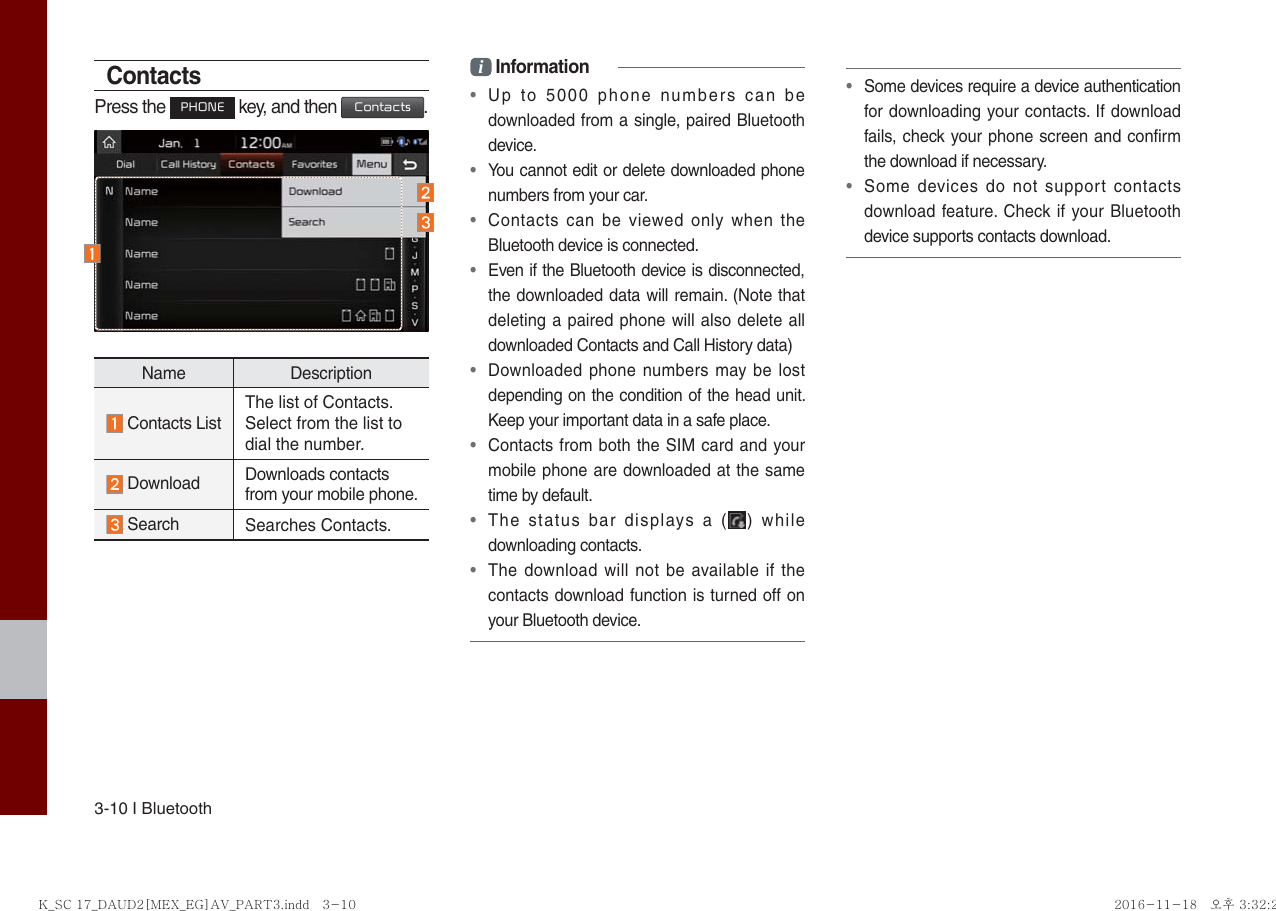 3-10 I BluetoothContactsPress the PHONE key, and then Contacts.Name Description Contacts ListThe list of Contacts. Select from the list to dial the number. Download  Downloads contacts from your mobile phone. Search Searches Contacts.i Information•  Up to 5000 phone numbers can be downloaded from a single, paired Bluetooth device.•  You cannot edit or delete downloaded phone numbers from your car.•  Contacts can be viewed only when the Bluetooth device is connected.•  Even if the Bluetooth device is disconnected, the downloaded data will remain. (Note that deleting a paired phone will also delete all downloaded Contacts and Call History data)•  Downloaded phone numbers may be lost depending on the condition of the head unit. Keep your important data in a safe place.•  Contacts from both the SIM card and your mobile phone are downloaded at the same time by default.•  The status bar displays a ( ) while downloading contacts.•  The download will not be available if the contacts download function is turned off on your Bluetooth device.•  Some devices require a device authentication for downloading your contacts. If download fails, check your phone screen and confirm the download if necessary.•  Some devices do not support contacts download feature. Check if your Bluetooth device supports contacts download.K_SC 17_DAUD2[MEX_EG]AV_PART3.indd   3-10K_SC 17_DAUD2[MEX_EG]AV_PART3.indd   3-10 2016-11-18   오후 3:32:222016-11-18   오후 3:32:2